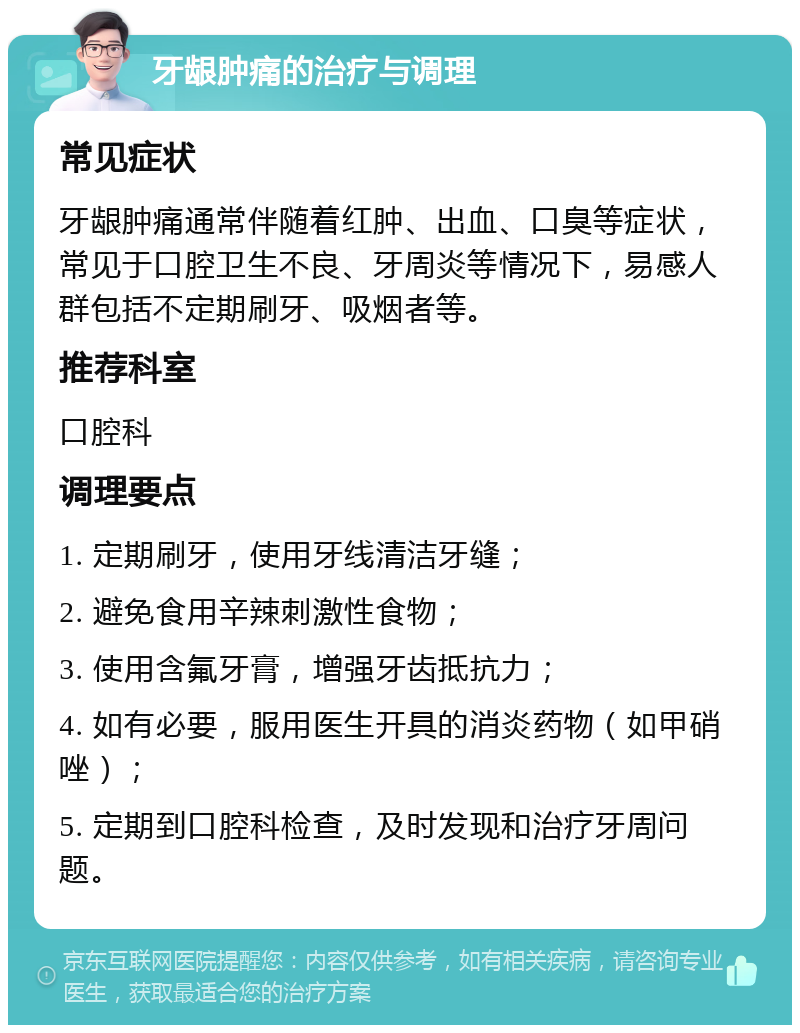 牙龈肿痛的治疗与调理 常见症状 牙龈肿痛通常伴随着红肿、出血、口臭等症状，常见于口腔卫生不良、牙周炎等情况下，易感人群包括不定期刷牙、吸烟者等。 推荐科室 口腔科 调理要点 1. 定期刷牙，使用牙线清洁牙缝； 2. 避免食用辛辣刺激性食物； 3. 使用含氟牙膏，增强牙齿抵抗力； 4. 如有必要，服用医生开具的消炎药物（如甲硝唑）； 5. 定期到口腔科检查，及时发现和治疗牙周问题。