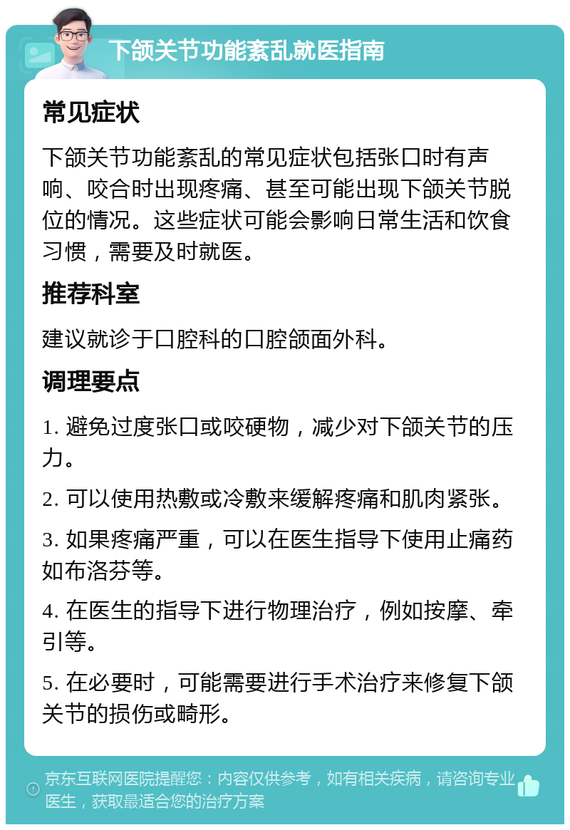 下颌关节功能紊乱就医指南 常见症状 下颌关节功能紊乱的常见症状包括张口时有声响、咬合时出现疼痛、甚至可能出现下颌关节脱位的情况。这些症状可能会影响日常生活和饮食习惯，需要及时就医。 推荐科室 建议就诊于口腔科的口腔颌面外科。 调理要点 1. 避免过度张口或咬硬物，减少对下颌关节的压力。 2. 可以使用热敷或冷敷来缓解疼痛和肌肉紧张。 3. 如果疼痛严重，可以在医生指导下使用止痛药如布洛芬等。 4. 在医生的指导下进行物理治疗，例如按摩、牵引等。 5. 在必要时，可能需要进行手术治疗来修复下颌关节的损伤或畸形。