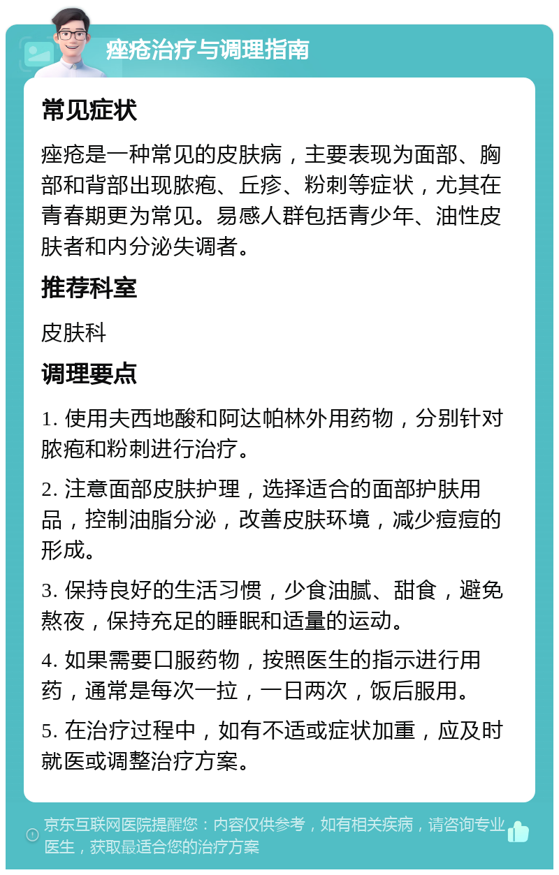 痤疮治疗与调理指南 常见症状 痤疮是一种常见的皮肤病，主要表现为面部、胸部和背部出现脓疱、丘疹、粉刺等症状，尤其在青春期更为常见。易感人群包括青少年、油性皮肤者和内分泌失调者。 推荐科室 皮肤科 调理要点 1. 使用夫西地酸和阿达帕林外用药物，分别针对脓疱和粉刺进行治疗。 2. 注意面部皮肤护理，选择适合的面部护肤用品，控制油脂分泌，改善皮肤环境，减少痘痘的形成。 3. 保持良好的生活习惯，少食油腻、甜食，避免熬夜，保持充足的睡眠和适量的运动。 4. 如果需要口服药物，按照医生的指示进行用药，通常是每次一拉，一日两次，饭后服用。 5. 在治疗过程中，如有不适或症状加重，应及时就医或调整治疗方案。