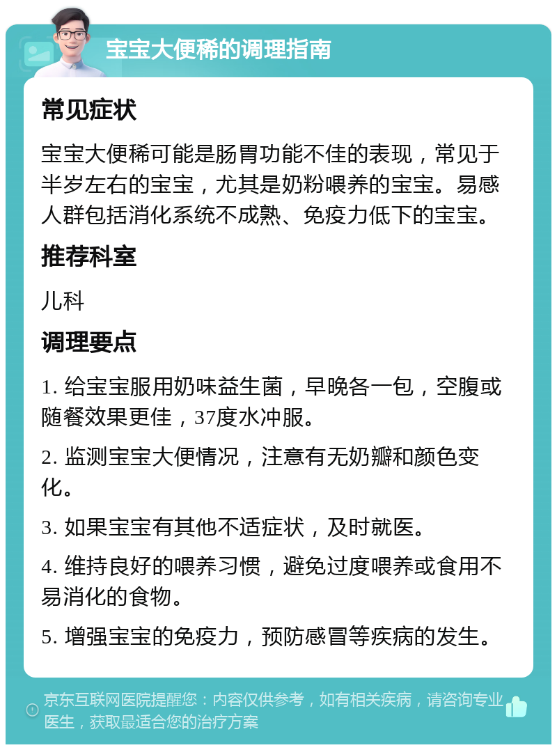 宝宝大便稀的调理指南 常见症状 宝宝大便稀可能是肠胃功能不佳的表现，常见于半岁左右的宝宝，尤其是奶粉喂养的宝宝。易感人群包括消化系统不成熟、免疫力低下的宝宝。 推荐科室 儿科 调理要点 1. 给宝宝服用奶味益生菌，早晚各一包，空腹或随餐效果更佳，37度水冲服。 2. 监测宝宝大便情况，注意有无奶瓣和颜色变化。 3. 如果宝宝有其他不适症状，及时就医。 4. 维持良好的喂养习惯，避免过度喂养或食用不易消化的食物。 5. 增强宝宝的免疫力，预防感冒等疾病的发生。