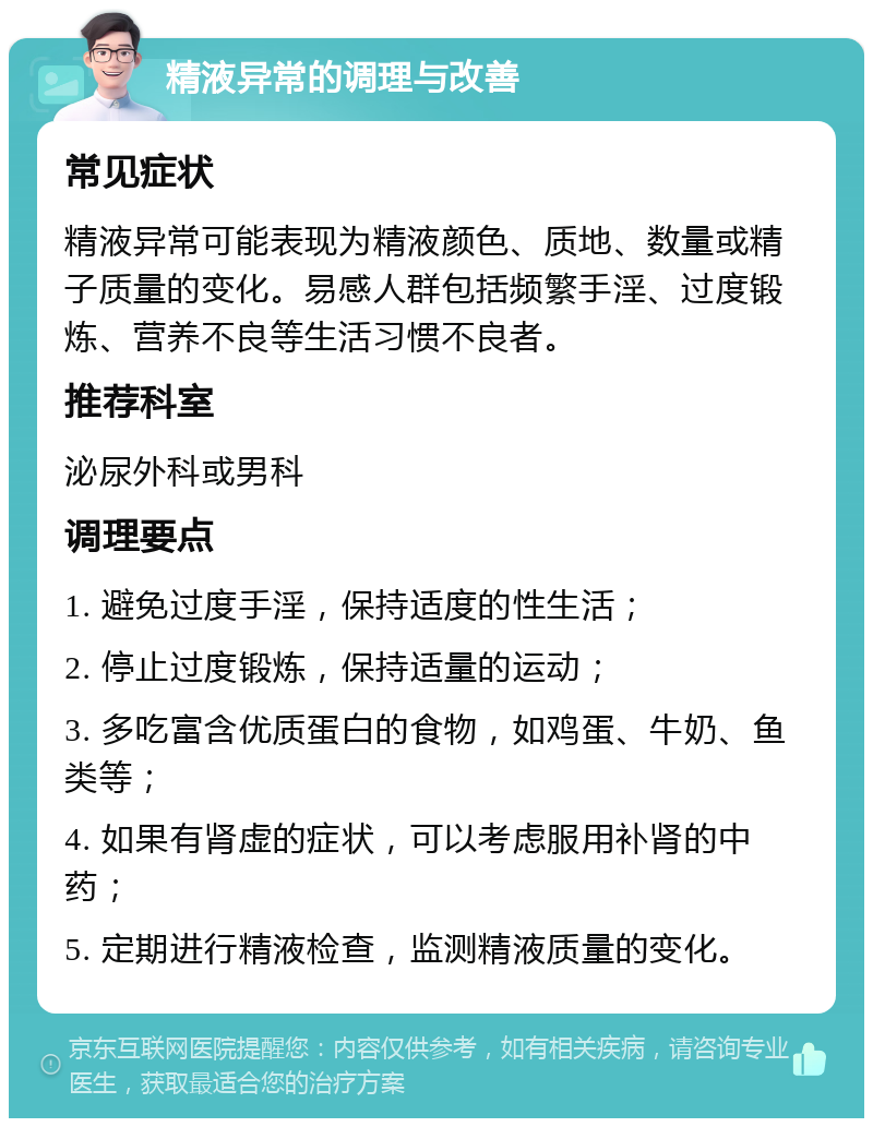 精液异常的调理与改善 常见症状 精液异常可能表现为精液颜色、质地、数量或精子质量的变化。易感人群包括频繁手淫、过度锻炼、营养不良等生活习惯不良者。 推荐科室 泌尿外科或男科 调理要点 1. 避免过度手淫，保持适度的性生活； 2. 停止过度锻炼，保持适量的运动； 3. 多吃富含优质蛋白的食物，如鸡蛋、牛奶、鱼类等； 4. 如果有肾虚的症状，可以考虑服用补肾的中药； 5. 定期进行精液检查，监测精液质量的变化。