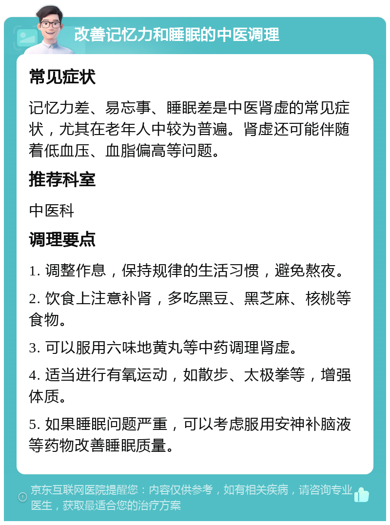 改善记忆力和睡眠的中医调理 常见症状 记忆力差、易忘事、睡眠差是中医肾虚的常见症状，尤其在老年人中较为普遍。肾虚还可能伴随着低血压、血脂偏高等问题。 推荐科室 中医科 调理要点 1. 调整作息，保持规律的生活习惯，避免熬夜。 2. 饮食上注意补肾，多吃黑豆、黑芝麻、核桃等食物。 3. 可以服用六味地黄丸等中药调理肾虚。 4. 适当进行有氧运动，如散步、太极拳等，增强体质。 5. 如果睡眠问题严重，可以考虑服用安神补脑液等药物改善睡眠质量。