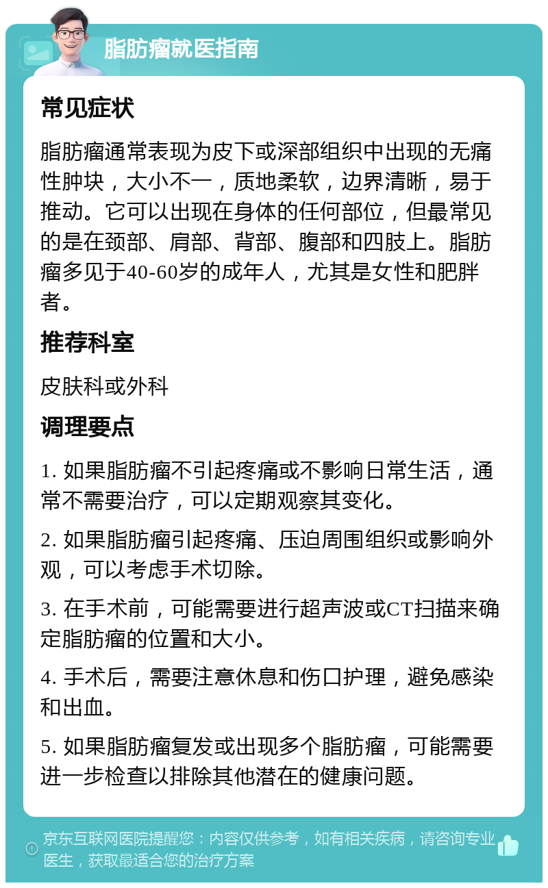 脂肪瘤就医指南 常见症状 脂肪瘤通常表现为皮下或深部组织中出现的无痛性肿块，大小不一，质地柔软，边界清晰，易于推动。它可以出现在身体的任何部位，但最常见的是在颈部、肩部、背部、腹部和四肢上。脂肪瘤多见于40-60岁的成年人，尤其是女性和肥胖者。 推荐科室 皮肤科或外科 调理要点 1. 如果脂肪瘤不引起疼痛或不影响日常生活，通常不需要治疗，可以定期观察其变化。 2. 如果脂肪瘤引起疼痛、压迫周围组织或影响外观，可以考虑手术切除。 3. 在手术前，可能需要进行超声波或CT扫描来确定脂肪瘤的位置和大小。 4. 手术后，需要注意休息和伤口护理，避免感染和出血。 5. 如果脂肪瘤复发或出现多个脂肪瘤，可能需要进一步检查以排除其他潜在的健康问题。