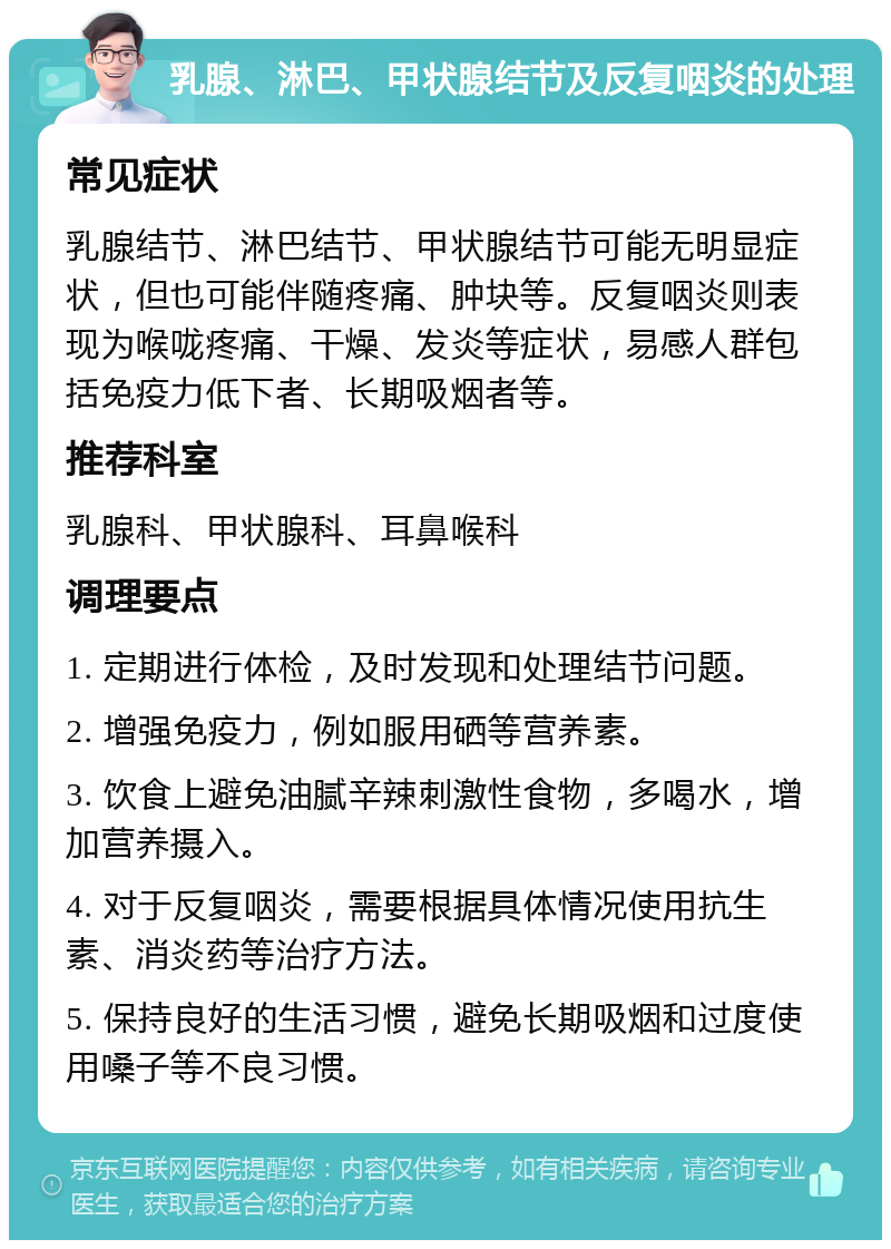 乳腺、淋巴、甲状腺结节及反复咽炎的处理 常见症状 乳腺结节、淋巴结节、甲状腺结节可能无明显症状，但也可能伴随疼痛、肿块等。反复咽炎则表现为喉咙疼痛、干燥、发炎等症状，易感人群包括免疫力低下者、长期吸烟者等。 推荐科室 乳腺科、甲状腺科、耳鼻喉科 调理要点 1. 定期进行体检，及时发现和处理结节问题。 2. 增强免疫力，例如服用硒等营养素。 3. 饮食上避免油腻辛辣刺激性食物，多喝水，增加营养摄入。 4. 对于反复咽炎，需要根据具体情况使用抗生素、消炎药等治疗方法。 5. 保持良好的生活习惯，避免长期吸烟和过度使用嗓子等不良习惯。