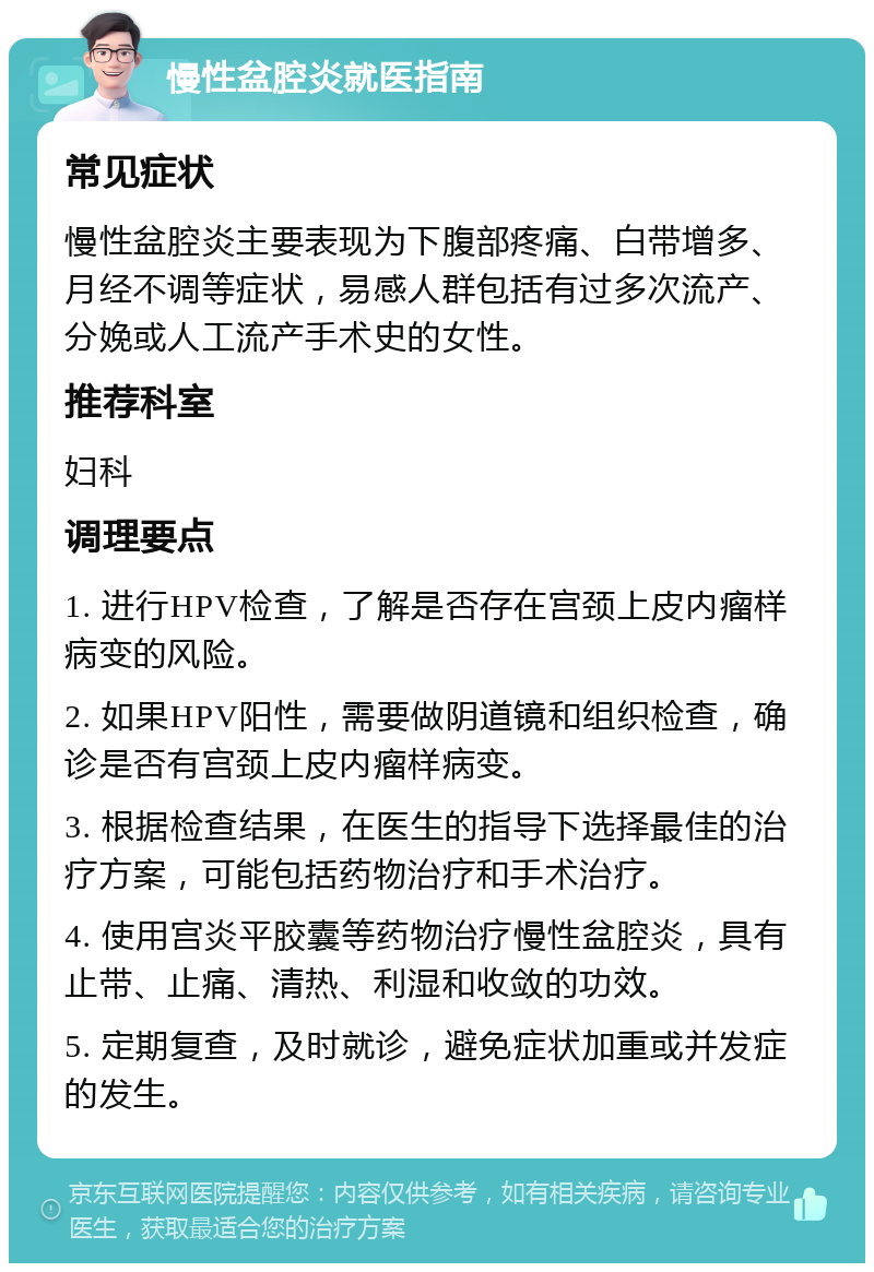 慢性盆腔炎就医指南 常见症状 慢性盆腔炎主要表现为下腹部疼痛、白带增多、月经不调等症状，易感人群包括有过多次流产、分娩或人工流产手术史的女性。 推荐科室 妇科 调理要点 1. 进行HPV检查，了解是否存在宫颈上皮内瘤样病变的风险。 2. 如果HPV阳性，需要做阴道镜和组织检查，确诊是否有宫颈上皮内瘤样病变。 3. 根据检查结果，在医生的指导下选择最佳的治疗方案，可能包括药物治疗和手术治疗。 4. 使用宫炎平胶囊等药物治疗慢性盆腔炎，具有止带、止痛、清热、利湿和收敛的功效。 5. 定期复查，及时就诊，避免症状加重或并发症的发生。