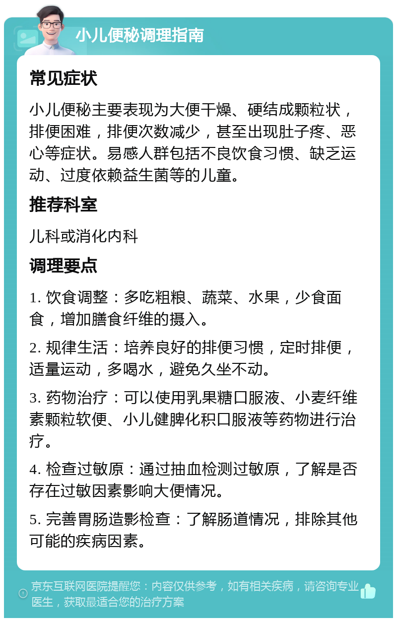 小儿便秘调理指南 常见症状 小儿便秘主要表现为大便干燥、硬结成颗粒状，排便困难，排便次数减少，甚至出现肚子疼、恶心等症状。易感人群包括不良饮食习惯、缺乏运动、过度依赖益生菌等的儿童。 推荐科室 儿科或消化内科 调理要点 1. 饮食调整：多吃粗粮、蔬菜、水果，少食面食，增加膳食纤维的摄入。 2. 规律生活：培养良好的排便习惯，定时排便，适量运动，多喝水，避免久坐不动。 3. 药物治疗：可以使用乳果糖口服液、小麦纤维素颗粒软便、小儿健脾化积口服液等药物进行治疗。 4. 检查过敏原：通过抽血检测过敏原，了解是否存在过敏因素影响大便情况。 5. 完善胃肠造影检查：了解肠道情况，排除其他可能的疾病因素。