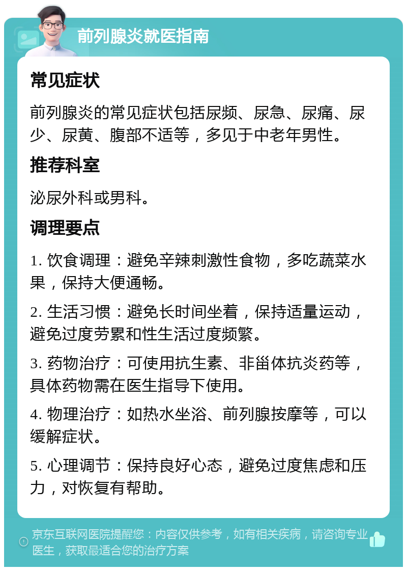 前列腺炎就医指南 常见症状 前列腺炎的常见症状包括尿频、尿急、尿痛、尿少、尿黄、腹部不适等，多见于中老年男性。 推荐科室 泌尿外科或男科。 调理要点 1. 饮食调理：避免辛辣刺激性食物，多吃蔬菜水果，保持大便通畅。 2. 生活习惯：避免长时间坐着，保持适量运动，避免过度劳累和性生活过度频繁。 3. 药物治疗：可使用抗生素、非甾体抗炎药等，具体药物需在医生指导下使用。 4. 物理治疗：如热水坐浴、前列腺按摩等，可以缓解症状。 5. 心理调节：保持良好心态，避免过度焦虑和压力，对恢复有帮助。