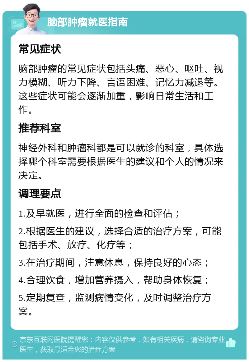 脑部肿瘤就医指南 常见症状 脑部肿瘤的常见症状包括头痛、恶心、呕吐、视力模糊、听力下降、言语困难、记忆力减退等。这些症状可能会逐渐加重，影响日常生活和工作。 推荐科室 神经外科和肿瘤科都是可以就诊的科室，具体选择哪个科室需要根据医生的建议和个人的情况来决定。 调理要点 1.及早就医，进行全面的检查和评估； 2.根据医生的建议，选择合适的治疗方案，可能包括手术、放疗、化疗等； 3.在治疗期间，注意休息，保持良好的心态； 4.合理饮食，增加营养摄入，帮助身体恢复； 5.定期复查，监测病情变化，及时调整治疗方案。