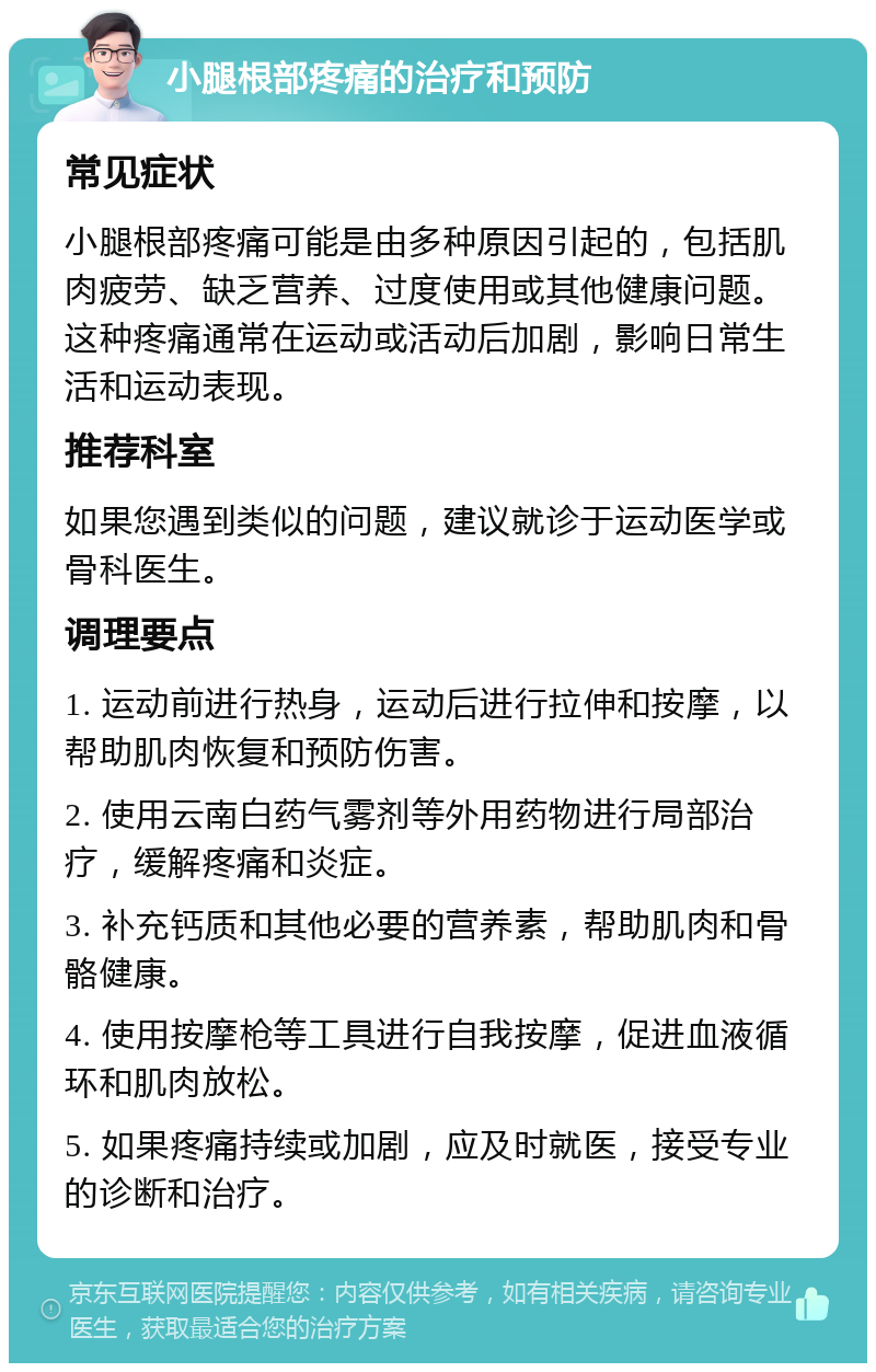 小腿根部疼痛的治疗和预防 常见症状 小腿根部疼痛可能是由多种原因引起的，包括肌肉疲劳、缺乏营养、过度使用或其他健康问题。这种疼痛通常在运动或活动后加剧，影响日常生活和运动表现。 推荐科室 如果您遇到类似的问题，建议就诊于运动医学或骨科医生。 调理要点 1. 运动前进行热身，运动后进行拉伸和按摩，以帮助肌肉恢复和预防伤害。 2. 使用云南白药气雾剂等外用药物进行局部治疗，缓解疼痛和炎症。 3. 补充钙质和其他必要的营养素，帮助肌肉和骨骼健康。 4. 使用按摩枪等工具进行自我按摩，促进血液循环和肌肉放松。 5. 如果疼痛持续或加剧，应及时就医，接受专业的诊断和治疗。