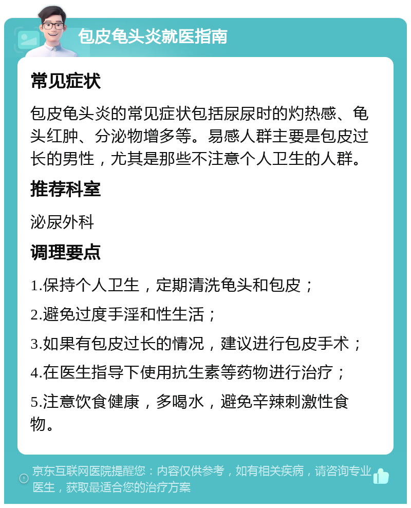 包皮龟头炎就医指南 常见症状 包皮龟头炎的常见症状包括尿尿时的灼热感、龟头红肿、分泌物增多等。易感人群主要是包皮过长的男性，尤其是那些不注意个人卫生的人群。 推荐科室 泌尿外科 调理要点 1.保持个人卫生，定期清洗龟头和包皮； 2.避免过度手淫和性生活； 3.如果有包皮过长的情况，建议进行包皮手术； 4.在医生指导下使用抗生素等药物进行治疗； 5.注意饮食健康，多喝水，避免辛辣刺激性食物。