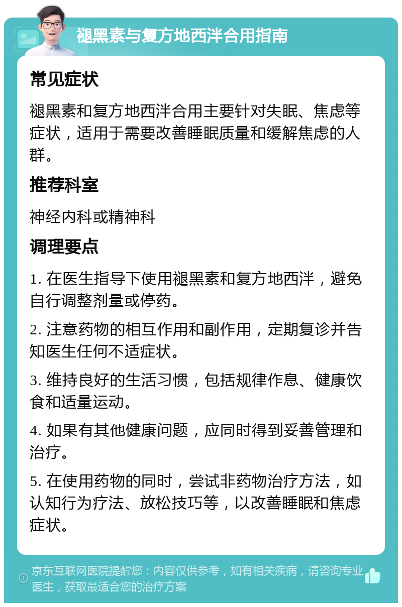 褪黑素与复方地西泮合用指南 常见症状 褪黑素和复方地西泮合用主要针对失眠、焦虑等症状，适用于需要改善睡眠质量和缓解焦虑的人群。 推荐科室 神经内科或精神科 调理要点 1. 在医生指导下使用褪黑素和复方地西泮，避免自行调整剂量或停药。 2. 注意药物的相互作用和副作用，定期复诊并告知医生任何不适症状。 3. 维持良好的生活习惯，包括规律作息、健康饮食和适量运动。 4. 如果有其他健康问题，应同时得到妥善管理和治疗。 5. 在使用药物的同时，尝试非药物治疗方法，如认知行为疗法、放松技巧等，以改善睡眠和焦虑症状。