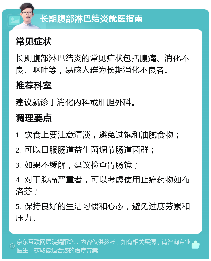 长期腹部淋巴结炎就医指南 常见症状 长期腹部淋巴结炎的常见症状包括腹痛、消化不良、呕吐等，易感人群为长期消化不良者。 推荐科室 建议就诊于消化内科或肝胆外科。 调理要点 1. 饮食上要注意清淡，避免过饱和油腻食物； 2. 可以口服肠道益生菌调节肠道菌群； 3. 如果不缓解，建议检查胃肠镜； 4. 对于腹痛严重者，可以考虑使用止痛药物如布洛芬； 5. 保持良好的生活习惯和心态，避免过度劳累和压力。