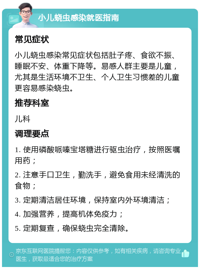 小儿蛲虫感染就医指南 常见症状 小儿蛲虫感染常见症状包括肚子疼、食欲不振、睡眠不安、体重下降等。易感人群主要是儿童，尤其是生活环境不卫生、个人卫生习惯差的儿童更容易感染蛲虫。 推荐科室 儿科 调理要点 1. 使用磷酸哌嗪宝塔糖进行驱虫治疗，按照医嘱用药； 2. 注意手口卫生，勤洗手，避免食用未经清洗的食物； 3. 定期清洁居住环境，保持室内外环境清洁； 4. 加强营养，提高机体免疫力； 5. 定期复查，确保蛲虫完全清除。