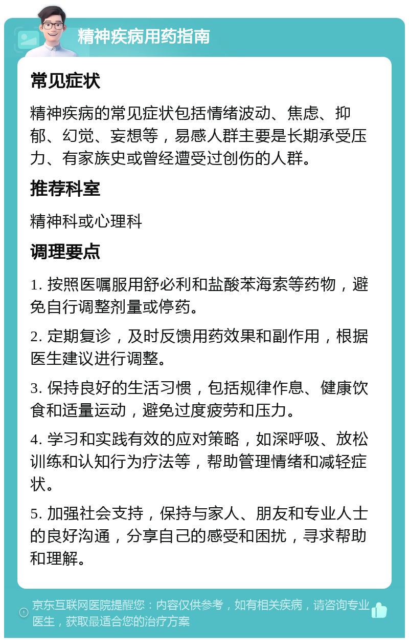 精神疾病用药指南 常见症状 精神疾病的常见症状包括情绪波动、焦虑、抑郁、幻觉、妄想等，易感人群主要是长期承受压力、有家族史或曾经遭受过创伤的人群。 推荐科室 精神科或心理科 调理要点 1. 按照医嘱服用舒必利和盐酸苯海索等药物，避免自行调整剂量或停药。 2. 定期复诊，及时反馈用药效果和副作用，根据医生建议进行调整。 3. 保持良好的生活习惯，包括规律作息、健康饮食和适量运动，避免过度疲劳和压力。 4. 学习和实践有效的应对策略，如深呼吸、放松训练和认知行为疗法等，帮助管理情绪和减轻症状。 5. 加强社会支持，保持与家人、朋友和专业人士的良好沟通，分享自己的感受和困扰，寻求帮助和理解。