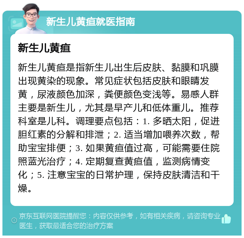 新生儿黄疸就医指南 新生儿黄疸 新生儿黄疸是指新生儿出生后皮肤、黏膜和巩膜出现黄染的现象。常见症状包括皮肤和眼睛发黄，尿液颜色加深，粪便颜色变浅等。易感人群主要是新生儿，尤其是早产儿和低体重儿。推荐科室是儿科。调理要点包括：1. 多晒太阳，促进胆红素的分解和排泄；2. 适当增加喂养次数，帮助宝宝排便；3. 如果黄疸值过高，可能需要住院照蓝光治疗；4. 定期复查黄疸值，监测病情变化；5. 注意宝宝的日常护理，保持皮肤清洁和干燥。