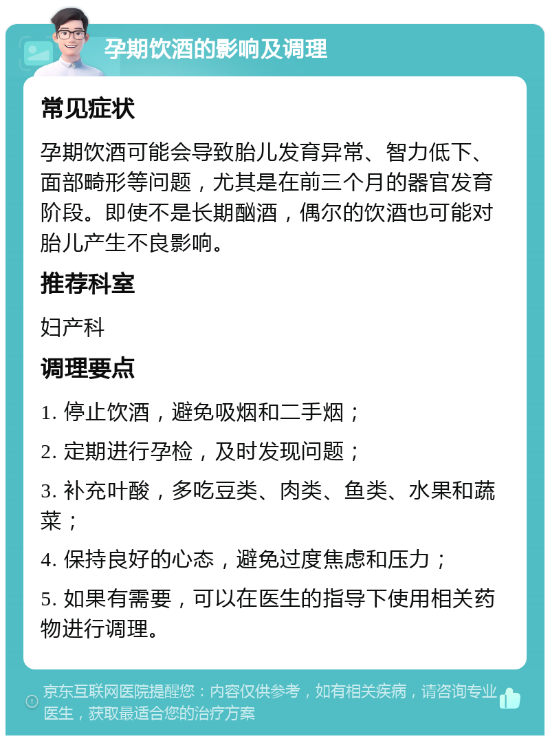 孕期饮酒的影响及调理 常见症状 孕期饮酒可能会导致胎儿发育异常、智力低下、面部畸形等问题，尤其是在前三个月的器官发育阶段。即使不是长期酗酒，偶尔的饮酒也可能对胎儿产生不良影响。 推荐科室 妇产科 调理要点 1. 停止饮酒，避免吸烟和二手烟； 2. 定期进行孕检，及时发现问题； 3. 补充叶酸，多吃豆类、肉类、鱼类、水果和蔬菜； 4. 保持良好的心态，避免过度焦虑和压力； 5. 如果有需要，可以在医生的指导下使用相关药物进行调理。