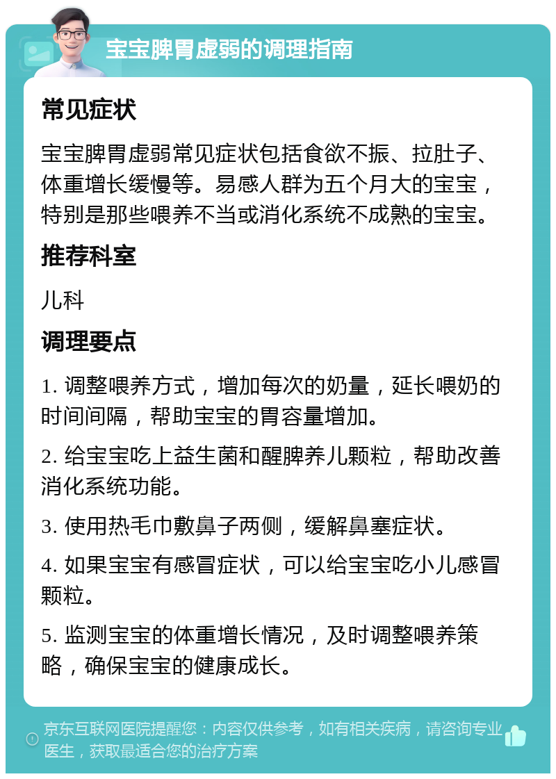 宝宝脾胃虚弱的调理指南 常见症状 宝宝脾胃虚弱常见症状包括食欲不振、拉肚子、体重增长缓慢等。易感人群为五个月大的宝宝，特别是那些喂养不当或消化系统不成熟的宝宝。 推荐科室 儿科 调理要点 1. 调整喂养方式，增加每次的奶量，延长喂奶的时间间隔，帮助宝宝的胃容量增加。 2. 给宝宝吃上益生菌和醒脾养儿颗粒，帮助改善消化系统功能。 3. 使用热毛巾敷鼻子两侧，缓解鼻塞症状。 4. 如果宝宝有感冒症状，可以给宝宝吃小儿感冒颗粒。 5. 监测宝宝的体重增长情况，及时调整喂养策略，确保宝宝的健康成长。