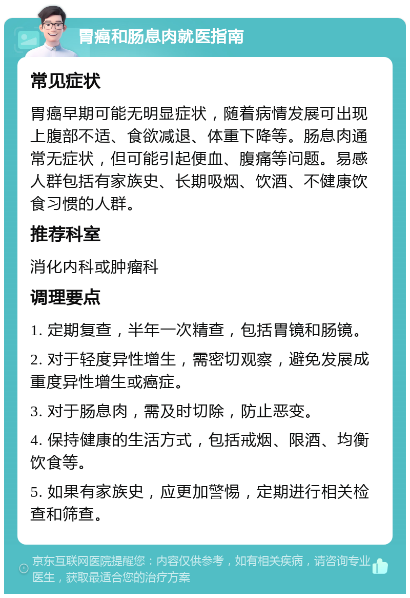 胃癌和肠息肉就医指南 常见症状 胃癌早期可能无明显症状，随着病情发展可出现上腹部不适、食欲减退、体重下降等。肠息肉通常无症状，但可能引起便血、腹痛等问题。易感人群包括有家族史、长期吸烟、饮酒、不健康饮食习惯的人群。 推荐科室 消化内科或肿瘤科 调理要点 1. 定期复查，半年一次精查，包括胃镜和肠镜。 2. 对于轻度异性增生，需密切观察，避免发展成重度异性增生或癌症。 3. 对于肠息肉，需及时切除，防止恶变。 4. 保持健康的生活方式，包括戒烟、限酒、均衡饮食等。 5. 如果有家族史，应更加警惕，定期进行相关检查和筛查。