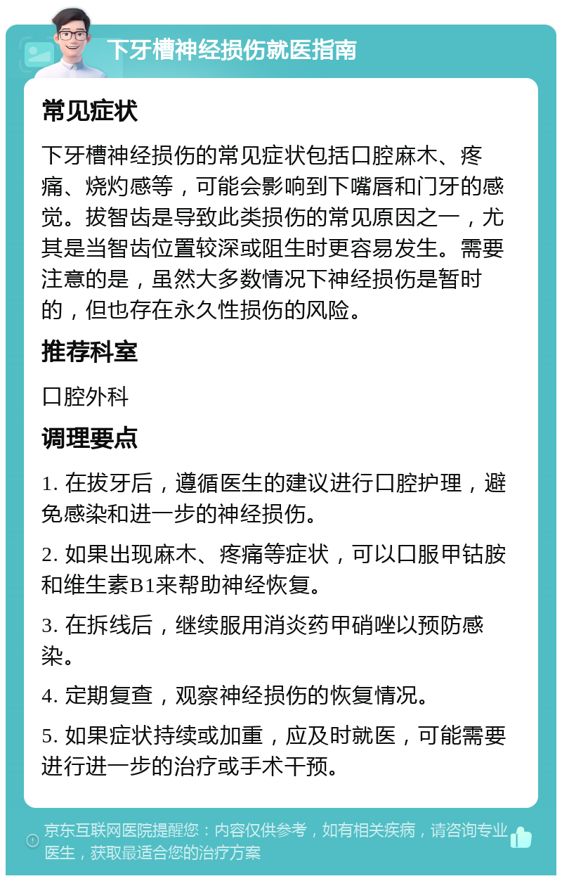 下牙槽神经损伤就医指南 常见症状 下牙槽神经损伤的常见症状包括口腔麻木、疼痛、烧灼感等，可能会影响到下嘴唇和门牙的感觉。拔智齿是导致此类损伤的常见原因之一，尤其是当智齿位置较深或阻生时更容易发生。需要注意的是，虽然大多数情况下神经损伤是暂时的，但也存在永久性损伤的风险。 推荐科室 口腔外科 调理要点 1. 在拔牙后，遵循医生的建议进行口腔护理，避免感染和进一步的神经损伤。 2. 如果出现麻木、疼痛等症状，可以口服甲钴胺和维生素B1来帮助神经恢复。 3. 在拆线后，继续服用消炎药甲硝唑以预防感染。 4. 定期复查，观察神经损伤的恢复情况。 5. 如果症状持续或加重，应及时就医，可能需要进行进一步的治疗或手术干预。