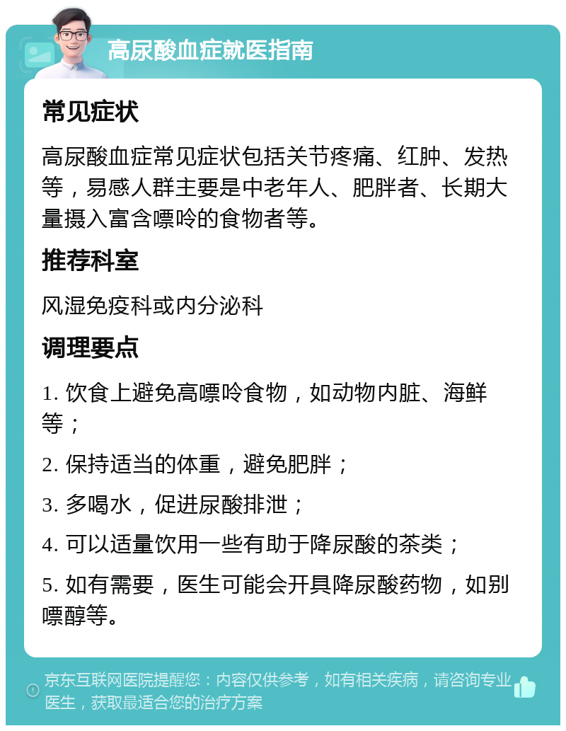 高尿酸血症就医指南 常见症状 高尿酸血症常见症状包括关节疼痛、红肿、发热等，易感人群主要是中老年人、肥胖者、长期大量摄入富含嘌呤的食物者等。 推荐科室 风湿免疫科或内分泌科 调理要点 1. 饮食上避免高嘌呤食物，如动物内脏、海鲜等； 2. 保持适当的体重，避免肥胖； 3. 多喝水，促进尿酸排泄； 4. 可以适量饮用一些有助于降尿酸的茶类； 5. 如有需要，医生可能会开具降尿酸药物，如别嘌醇等。