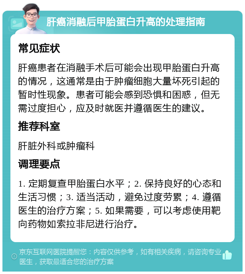 肝癌消融后甲胎蛋白升高的处理指南 常见症状 肝癌患者在消融手术后可能会出现甲胎蛋白升高的情况，这通常是由于肿瘤细胞大量坏死引起的暂时性现象。患者可能会感到恐惧和困惑，但无需过度担心，应及时就医并遵循医生的建议。 推荐科室 肝脏外科或肿瘤科 调理要点 1. 定期复查甲胎蛋白水平；2. 保持良好的心态和生活习惯；3. 适当活动，避免过度劳累；4. 遵循医生的治疗方案；5. 如果需要，可以考虑使用靶向药物如索拉非尼进行治疗。