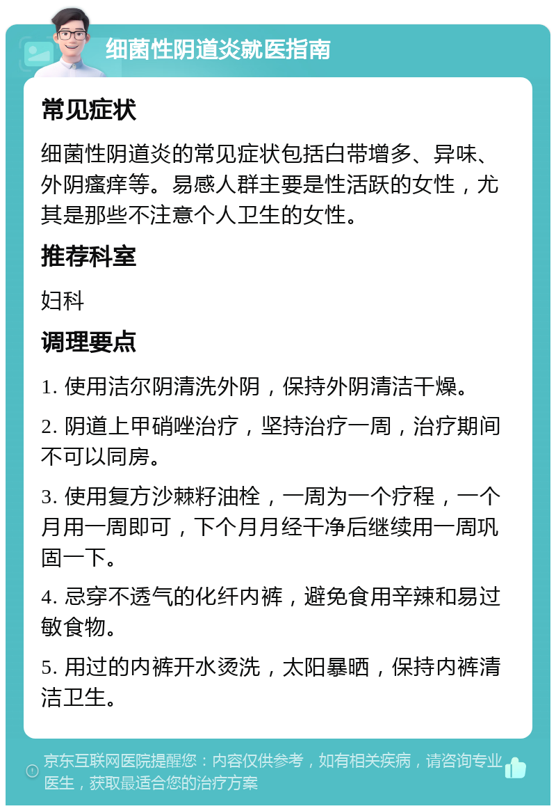 细菌性阴道炎就医指南 常见症状 细菌性阴道炎的常见症状包括白带增多、异味、外阴瘙痒等。易感人群主要是性活跃的女性，尤其是那些不注意个人卫生的女性。 推荐科室 妇科 调理要点 1. 使用洁尔阴清洗外阴，保持外阴清洁干燥。 2. 阴道上甲硝唑治疗，坚持治疗一周，治疗期间不可以同房。 3. 使用复方沙棘籽油栓，一周为一个疗程，一个月用一周即可，下个月月经干净后继续用一周巩固一下。 4. 忌穿不透气的化纤内裤，避免食用辛辣和易过敏食物。 5. 用过的内裤开水烫洗，太阳暴晒，保持内裤清洁卫生。