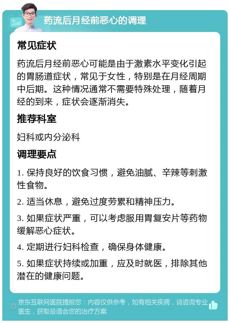 药流后月经前恶心的调理 常见症状 药流后月经前恶心可能是由于激素水平变化引起的胃肠道症状，常见于女性，特别是在月经周期中后期。这种情况通常不需要特殊处理，随着月经的到来，症状会逐渐消失。 推荐科室 妇科或内分泌科 调理要点 1. 保持良好的饮食习惯，避免油腻、辛辣等刺激性食物。 2. 适当休息，避免过度劳累和精神压力。 3. 如果症状严重，可以考虑服用胃复安片等药物缓解恶心症状。 4. 定期进行妇科检查，确保身体健康。 5. 如果症状持续或加重，应及时就医，排除其他潜在的健康问题。