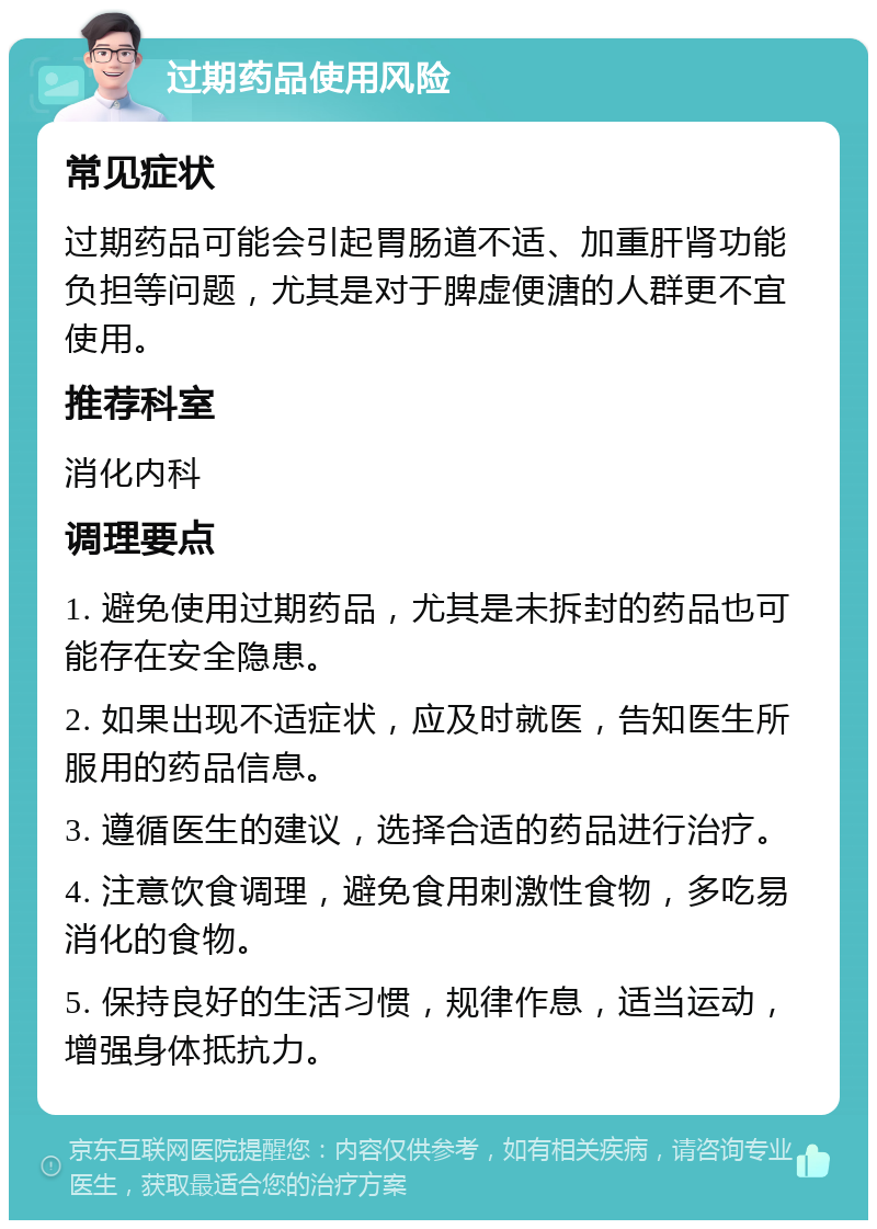 过期药品使用风险 常见症状 过期药品可能会引起胃肠道不适、加重肝肾功能负担等问题，尤其是对于脾虚便溏的人群更不宜使用。 推荐科室 消化内科 调理要点 1. 避免使用过期药品，尤其是未拆封的药品也可能存在安全隐患。 2. 如果出现不适症状，应及时就医，告知医生所服用的药品信息。 3. 遵循医生的建议，选择合适的药品进行治疗。 4. 注意饮食调理，避免食用刺激性食物，多吃易消化的食物。 5. 保持良好的生活习惯，规律作息，适当运动，增强身体抵抗力。