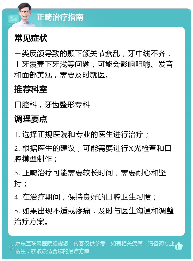 正畸治疗指南 常见症状 三类反颌导致的颞下颌关节紊乱，牙中线不齐，上牙覆盖下牙浅等问题，可能会影响咀嚼、发音和面部美观，需要及时就医。 推荐科室 口腔科，牙齿整形专科 调理要点 1. 选择正规医院和专业的医生进行治疗； 2. 根据医生的建议，可能需要进行X光检查和口腔模型制作； 3. 正畸治疗可能需要较长时间，需要耐心和坚持； 4. 在治疗期间，保持良好的口腔卫生习惯； 5. 如果出现不适或疼痛，及时与医生沟通和调整治疗方案。