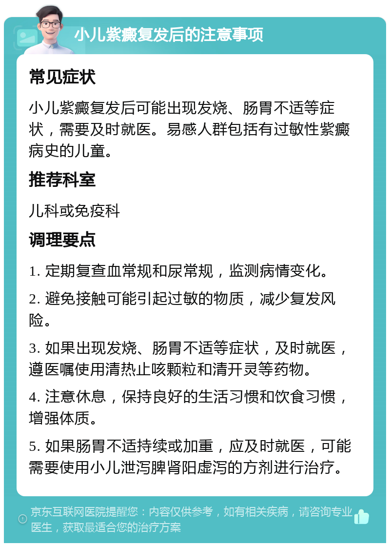 小儿紫癜复发后的注意事项 常见症状 小儿紫癜复发后可能出现发烧、肠胃不适等症状，需要及时就医。易感人群包括有过敏性紫癜病史的儿童。 推荐科室 儿科或免疫科 调理要点 1. 定期复查血常规和尿常规，监测病情变化。 2. 避免接触可能引起过敏的物质，减少复发风险。 3. 如果出现发烧、肠胃不适等症状，及时就医，遵医嘱使用清热止咳颗粒和清开灵等药物。 4. 注意休息，保持良好的生活习惯和饮食习惯，增强体质。 5. 如果肠胃不适持续或加重，应及时就医，可能需要使用小儿泄泻脾肾阳虚泻的方剂进行治疗。