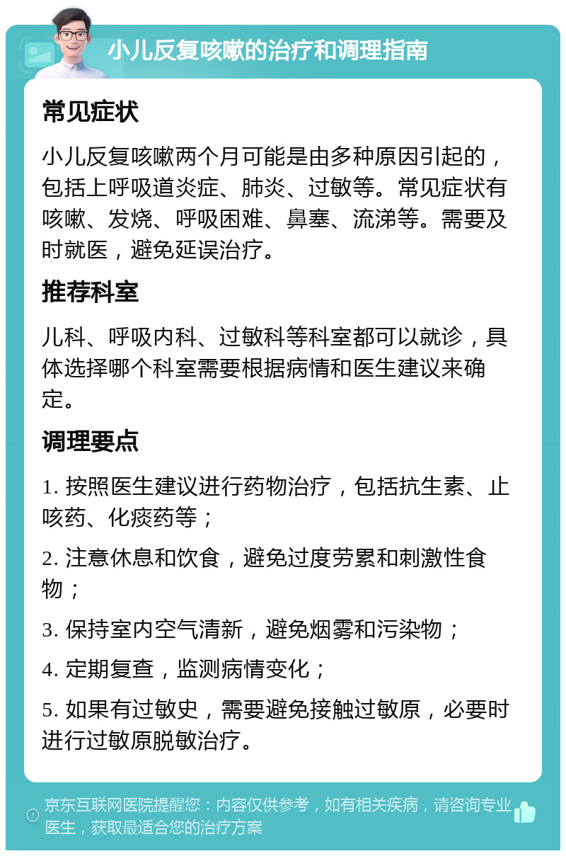 小儿反复咳嗽的治疗和调理指南 常见症状 小儿反复咳嗽两个月可能是由多种原因引起的，包括上呼吸道炎症、肺炎、过敏等。常见症状有咳嗽、发烧、呼吸困难、鼻塞、流涕等。需要及时就医，避免延误治疗。 推荐科室 儿科、呼吸内科、过敏科等科室都可以就诊，具体选择哪个科室需要根据病情和医生建议来确定。 调理要点 1. 按照医生建议进行药物治疗，包括抗生素、止咳药、化痰药等； 2. 注意休息和饮食，避免过度劳累和刺激性食物； 3. 保持室内空气清新，避免烟雾和污染物； 4. 定期复查，监测病情变化； 5. 如果有过敏史，需要避免接触过敏原，必要时进行过敏原脱敏治疗。