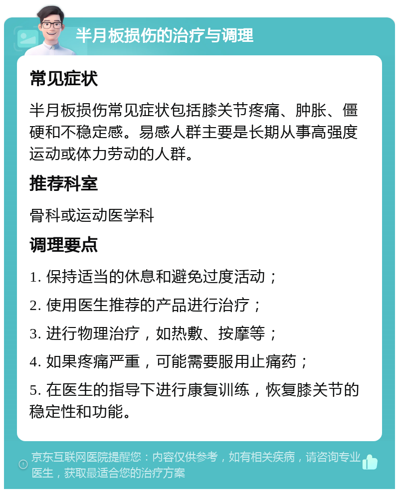 半月板损伤的治疗与调理 常见症状 半月板损伤常见症状包括膝关节疼痛、肿胀、僵硬和不稳定感。易感人群主要是长期从事高强度运动或体力劳动的人群。 推荐科室 骨科或运动医学科 调理要点 1. 保持适当的休息和避免过度活动； 2. 使用医生推荐的产品进行治疗； 3. 进行物理治疗，如热敷、按摩等； 4. 如果疼痛严重，可能需要服用止痛药； 5. 在医生的指导下进行康复训练，恢复膝关节的稳定性和功能。