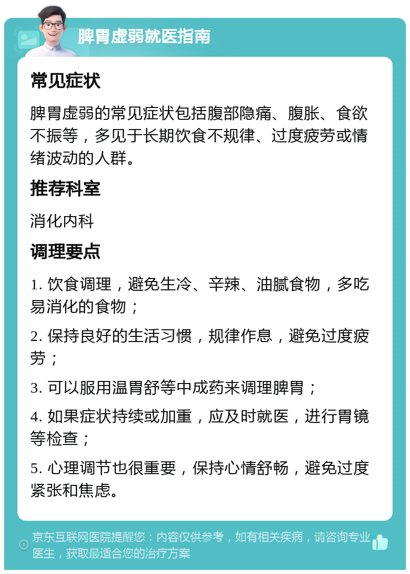 脾胃虚弱就医指南 常见症状 脾胃虚弱的常见症状包括腹部隐痛、腹胀、食欲不振等，多见于长期饮食不规律、过度疲劳或情绪波动的人群。 推荐科室 消化内科 调理要点 1. 饮食调理，避免生冷、辛辣、油腻食物，多吃易消化的食物； 2. 保持良好的生活习惯，规律作息，避免过度疲劳； 3. 可以服用温胃舒等中成药来调理脾胃； 4. 如果症状持续或加重，应及时就医，进行胃镜等检查； 5. 心理调节也很重要，保持心情舒畅，避免过度紧张和焦虑。