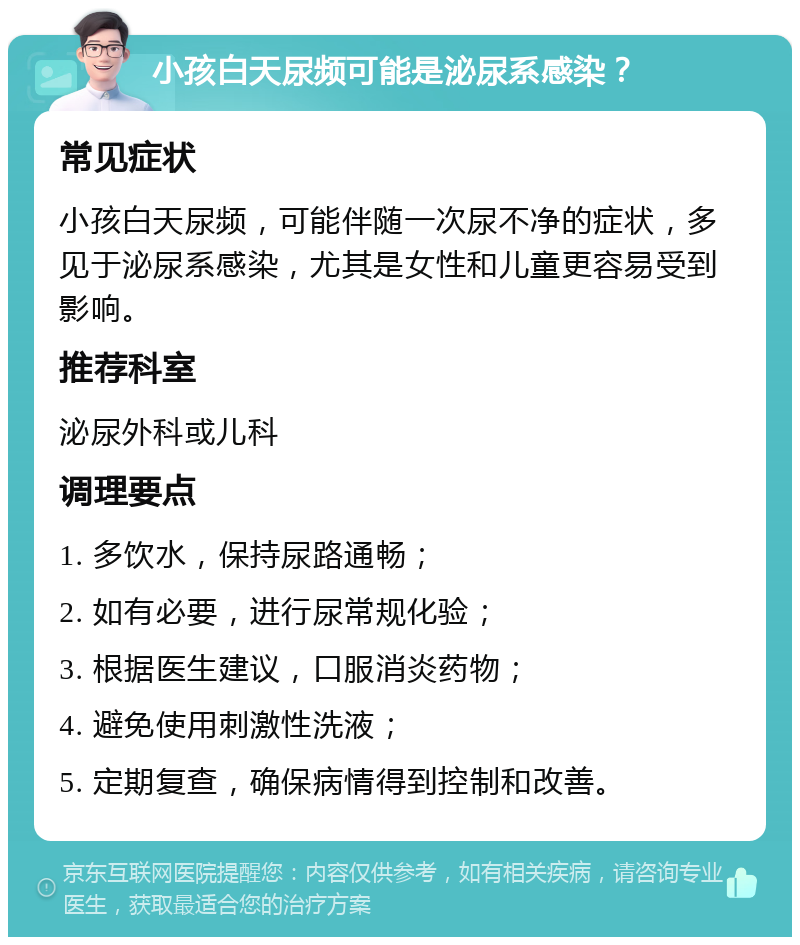 小孩白天尿频可能是泌尿系感染？ 常见症状 小孩白天尿频，可能伴随一次尿不净的症状，多见于泌尿系感染，尤其是女性和儿童更容易受到影响。 推荐科室 泌尿外科或儿科 调理要点 1. 多饮水，保持尿路通畅； 2. 如有必要，进行尿常规化验； 3. 根据医生建议，口服消炎药物； 4. 避免使用刺激性洗液； 5. 定期复查，确保病情得到控制和改善。