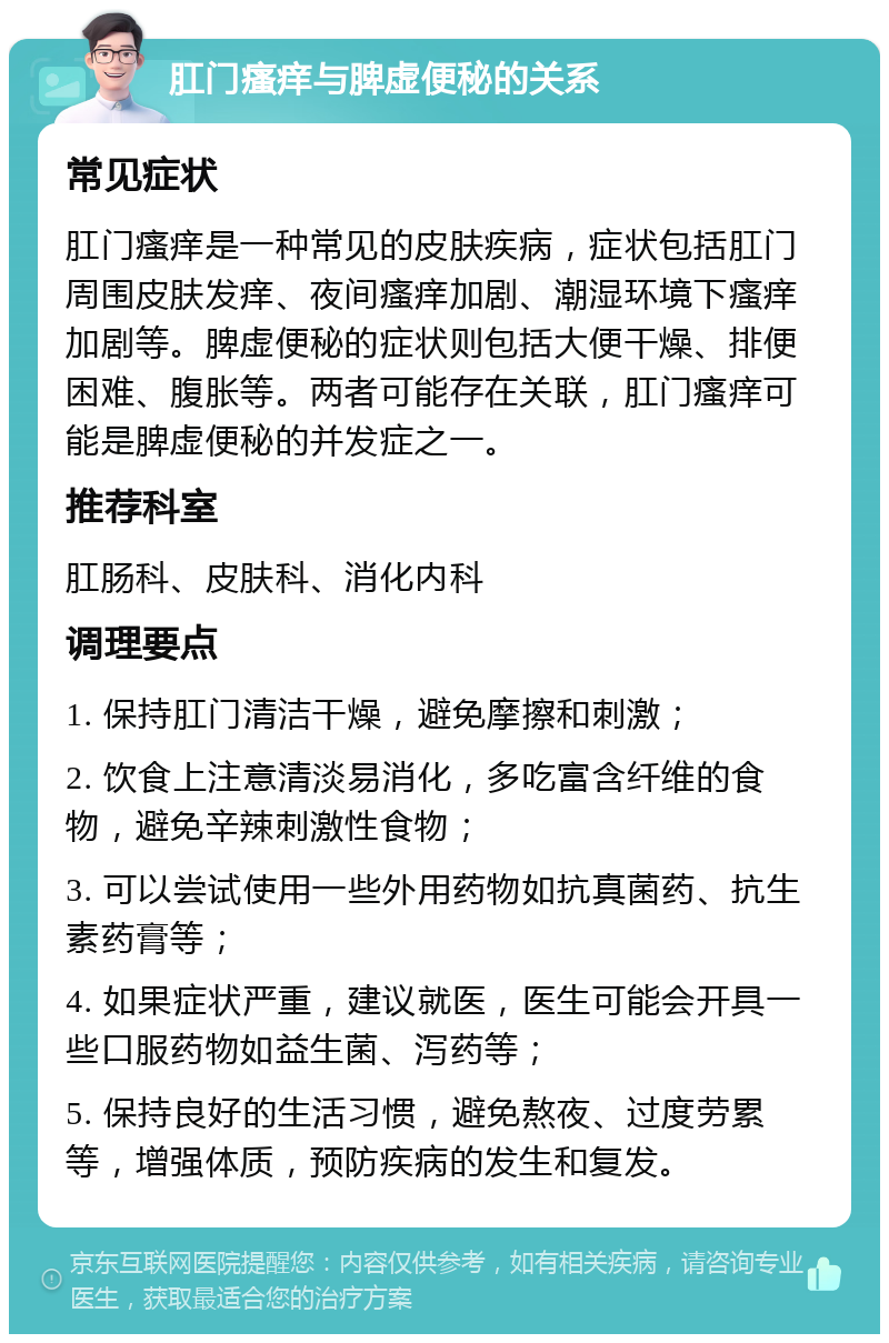 肛门瘙痒与脾虚便秘的关系 常见症状 肛门瘙痒是一种常见的皮肤疾病，症状包括肛门周围皮肤发痒、夜间瘙痒加剧、潮湿环境下瘙痒加剧等。脾虚便秘的症状则包括大便干燥、排便困难、腹胀等。两者可能存在关联，肛门瘙痒可能是脾虚便秘的并发症之一。 推荐科室 肛肠科、皮肤科、消化内科 调理要点 1. 保持肛门清洁干燥，避免摩擦和刺激； 2. 饮食上注意清淡易消化，多吃富含纤维的食物，避免辛辣刺激性食物； 3. 可以尝试使用一些外用药物如抗真菌药、抗生素药膏等； 4. 如果症状严重，建议就医，医生可能会开具一些口服药物如益生菌、泻药等； 5. 保持良好的生活习惯，避免熬夜、过度劳累等，增强体质，预防疾病的发生和复发。