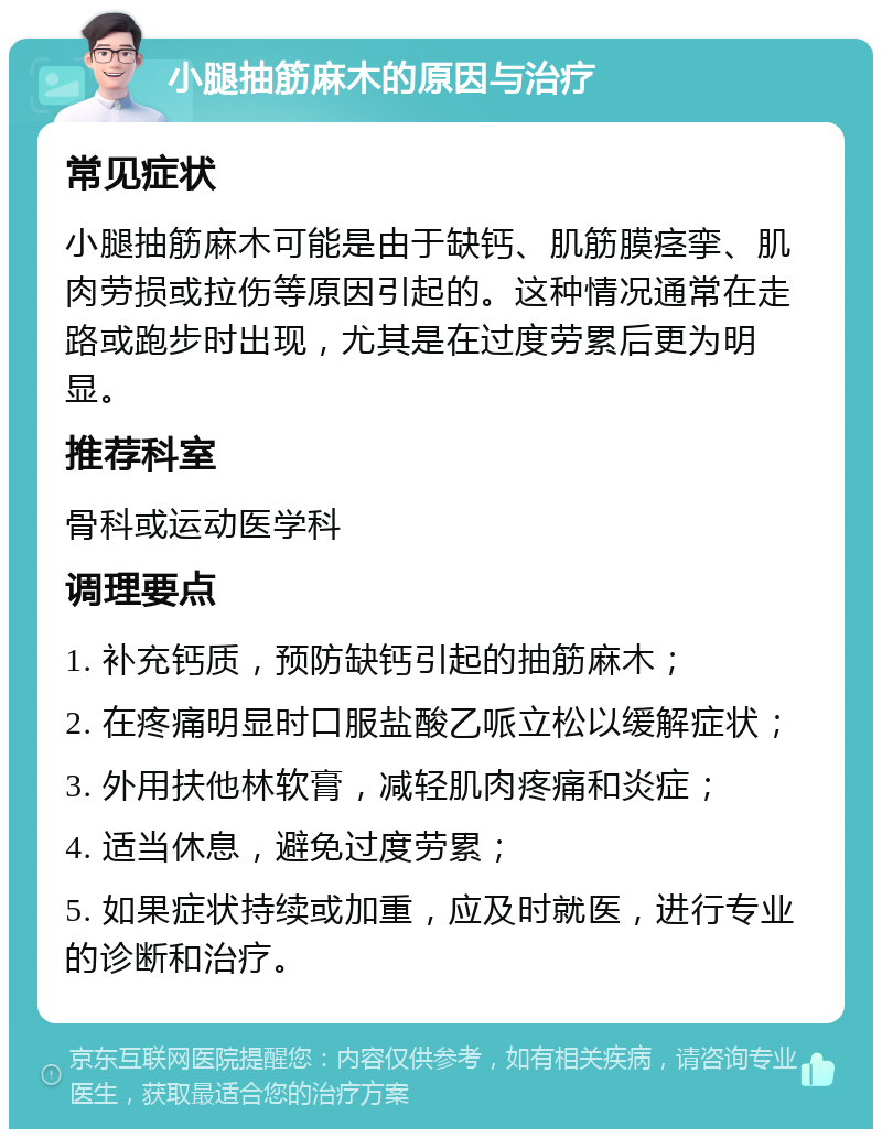 小腿抽筋麻木的原因与治疗 常见症状 小腿抽筋麻木可能是由于缺钙、肌筋膜痉挛、肌肉劳损或拉伤等原因引起的。这种情况通常在走路或跑步时出现，尤其是在过度劳累后更为明显。 推荐科室 骨科或运动医学科 调理要点 1. 补充钙质，预防缺钙引起的抽筋麻木； 2. 在疼痛明显时口服盐酸乙哌立松以缓解症状； 3. 外用扶他林软膏，减轻肌肉疼痛和炎症； 4. 适当休息，避免过度劳累； 5. 如果症状持续或加重，应及时就医，进行专业的诊断和治疗。