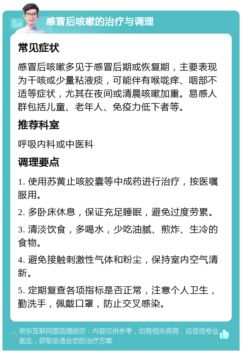 感冒后咳嗽的治疗与调理 常见症状 感冒后咳嗽多见于感冒后期或恢复期，主要表现为干咳或少量粘液痰，可能伴有喉咙痒、咽部不适等症状，尤其在夜间或清晨咳嗽加重。易感人群包括儿童、老年人、免疫力低下者等。 推荐科室 呼吸内科或中医科 调理要点 1. 使用苏黄止咳胶囊等中成药进行治疗，按医嘱服用。 2. 多卧床休息，保证充足睡眠，避免过度劳累。 3. 清淡饮食，多喝水，少吃油腻、煎炸、生冷的食物。 4. 避免接触刺激性气体和粉尘，保持室内空气清新。 5. 定期复查各项指标是否正常，注意个人卫生，勤洗手，佩戴口罩，防止交叉感染。