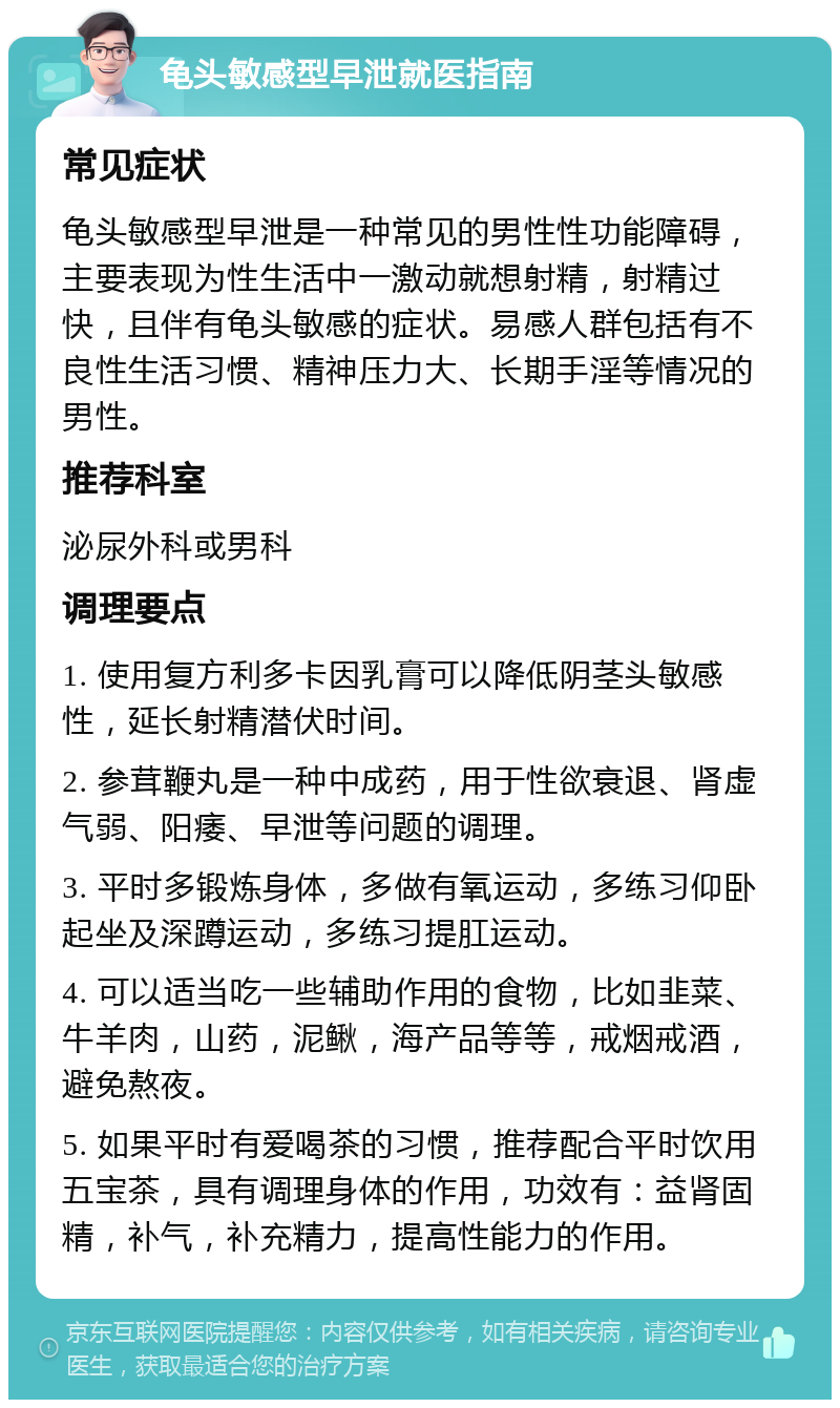 龟头敏感型早泄就医指南 常见症状 龟头敏感型早泄是一种常见的男性性功能障碍，主要表现为性生活中一激动就想射精，射精过快，且伴有龟头敏感的症状。易感人群包括有不良性生活习惯、精神压力大、长期手淫等情况的男性。 推荐科室 泌尿外科或男科 调理要点 1. 使用复方利多卡因乳膏可以降低阴茎头敏感性，延长射精潜伏时间。 2. 参茸鞭丸是一种中成药，用于性欲衰退、肾虚气弱、阳痿、早泄等问题的调理。 3. 平时多锻炼身体，多做有氧运动，多练习仰卧起坐及深蹲运动，多练习提肛运动。 4. 可以适当吃一些辅助作用的食物，比如韭菜、牛羊肉，山药，泥鳅，海产品等等，戒烟戒酒，避免熬夜。 5. 如果平时有爱喝茶的习惯，推荐配合平时饮用五宝茶，具有调理身体的作用，功效有：益肾固精，补气，补充精力，提高性能力的作用。