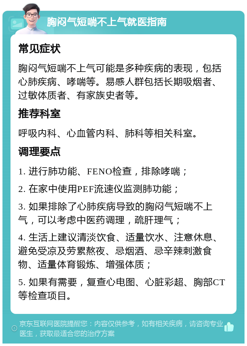 胸闷气短喘不上气就医指南 常见症状 胸闷气短喘不上气可能是多种疾病的表现，包括心肺疾病、哮喘等。易感人群包括长期吸烟者、过敏体质者、有家族史者等。 推荐科室 呼吸内科、心血管内科、肺科等相关科室。 调理要点 1. 进行肺功能、FENO检查，排除哮喘； 2. 在家中使用PEF流速仪监测肺功能； 3. 如果排除了心肺疾病导致的胸闷气短喘不上气，可以考虑中医药调理，疏肝理气； 4. 生活上建议清淡饮食、适量饮水、注意休息、避免受凉及劳累熬夜、忌烟酒、忌辛辣刺激食物、适量体育锻炼、增强体质； 5. 如果有需要，复查心电图、心脏彩超、胸部CT等检查项目。