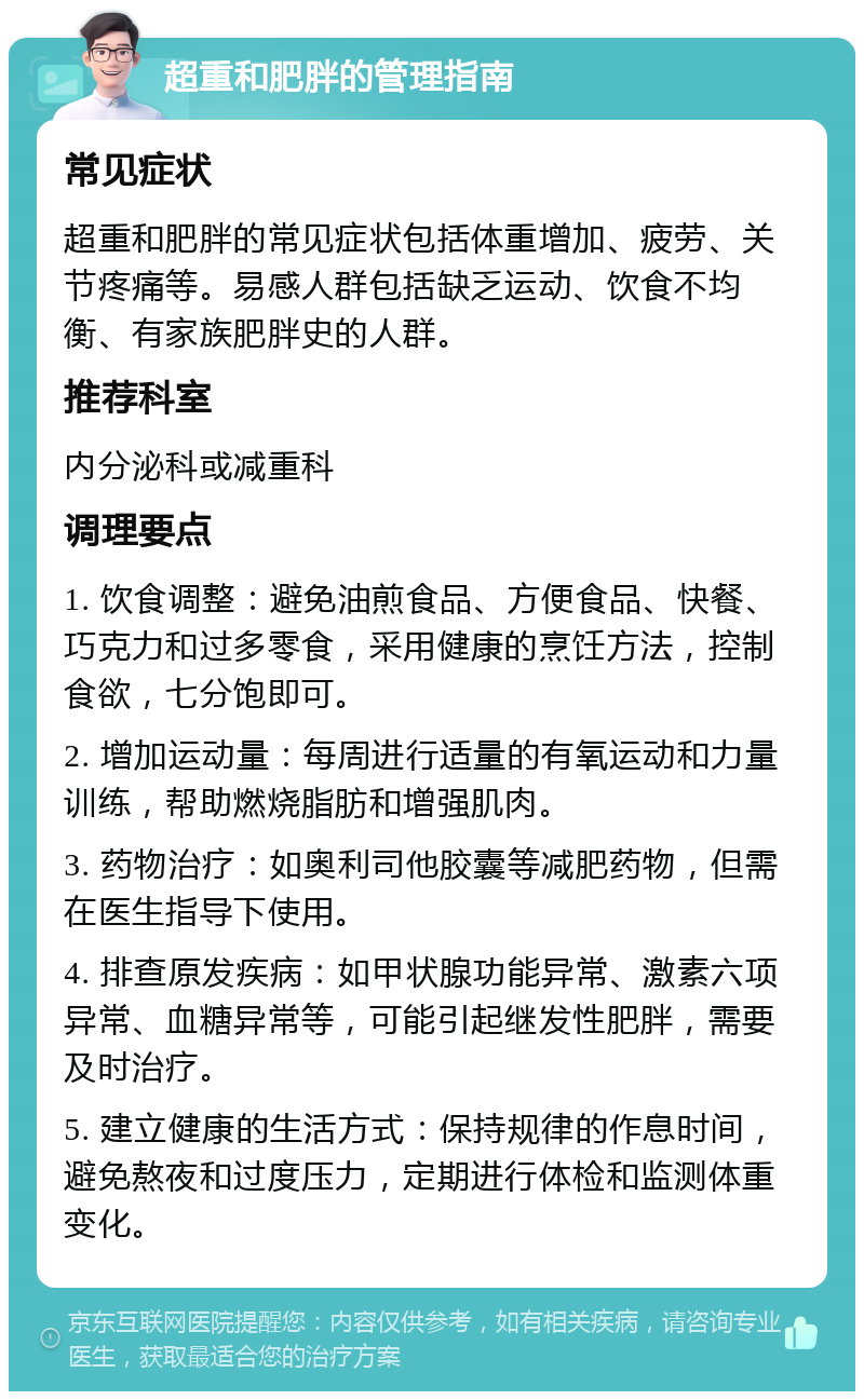 超重和肥胖的管理指南 常见症状 超重和肥胖的常见症状包括体重增加、疲劳、关节疼痛等。易感人群包括缺乏运动、饮食不均衡、有家族肥胖史的人群。 推荐科室 内分泌科或减重科 调理要点 1. 饮食调整：避免油煎食品、方便食品、快餐、巧克力和过多零食，采用健康的烹饪方法，控制食欲，七分饱即可。 2. 增加运动量：每周进行适量的有氧运动和力量训练，帮助燃烧脂肪和增强肌肉。 3. 药物治疗：如奥利司他胶囊等减肥药物，但需在医生指导下使用。 4. 排查原发疾病：如甲状腺功能异常、激素六项异常、血糖异常等，可能引起继发性肥胖，需要及时治疗。 5. 建立健康的生活方式：保持规律的作息时间，避免熬夜和过度压力，定期进行体检和监测体重变化。