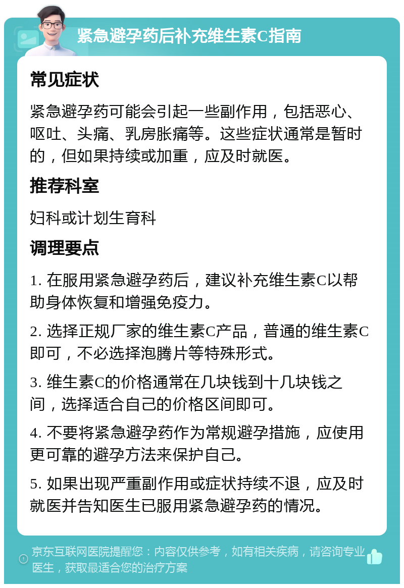 紧急避孕药后补充维生素C指南 常见症状 紧急避孕药可能会引起一些副作用，包括恶心、呕吐、头痛、乳房胀痛等。这些症状通常是暂时的，但如果持续或加重，应及时就医。 推荐科室 妇科或计划生育科 调理要点 1. 在服用紧急避孕药后，建议补充维生素C以帮助身体恢复和增强免疫力。 2. 选择正规厂家的维生素C产品，普通的维生素C即可，不必选择泡腾片等特殊形式。 3. 维生素C的价格通常在几块钱到十几块钱之间，选择适合自己的价格区间即可。 4. 不要将紧急避孕药作为常规避孕措施，应使用更可靠的避孕方法来保护自己。 5. 如果出现严重副作用或症状持续不退，应及时就医并告知医生已服用紧急避孕药的情况。