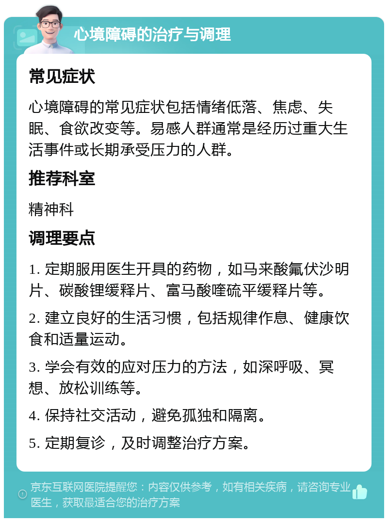 心境障碍的治疗与调理 常见症状 心境障碍的常见症状包括情绪低落、焦虑、失眠、食欲改变等。易感人群通常是经历过重大生活事件或长期承受压力的人群。 推荐科室 精神科 调理要点 1. 定期服用医生开具的药物，如马来酸氟伏沙明片、碳酸锂缓释片、富马酸喹硫平缓释片等。 2. 建立良好的生活习惯，包括规律作息、健康饮食和适量运动。 3. 学会有效的应对压力的方法，如深呼吸、冥想、放松训练等。 4. 保持社交活动，避免孤独和隔离。 5. 定期复诊，及时调整治疗方案。