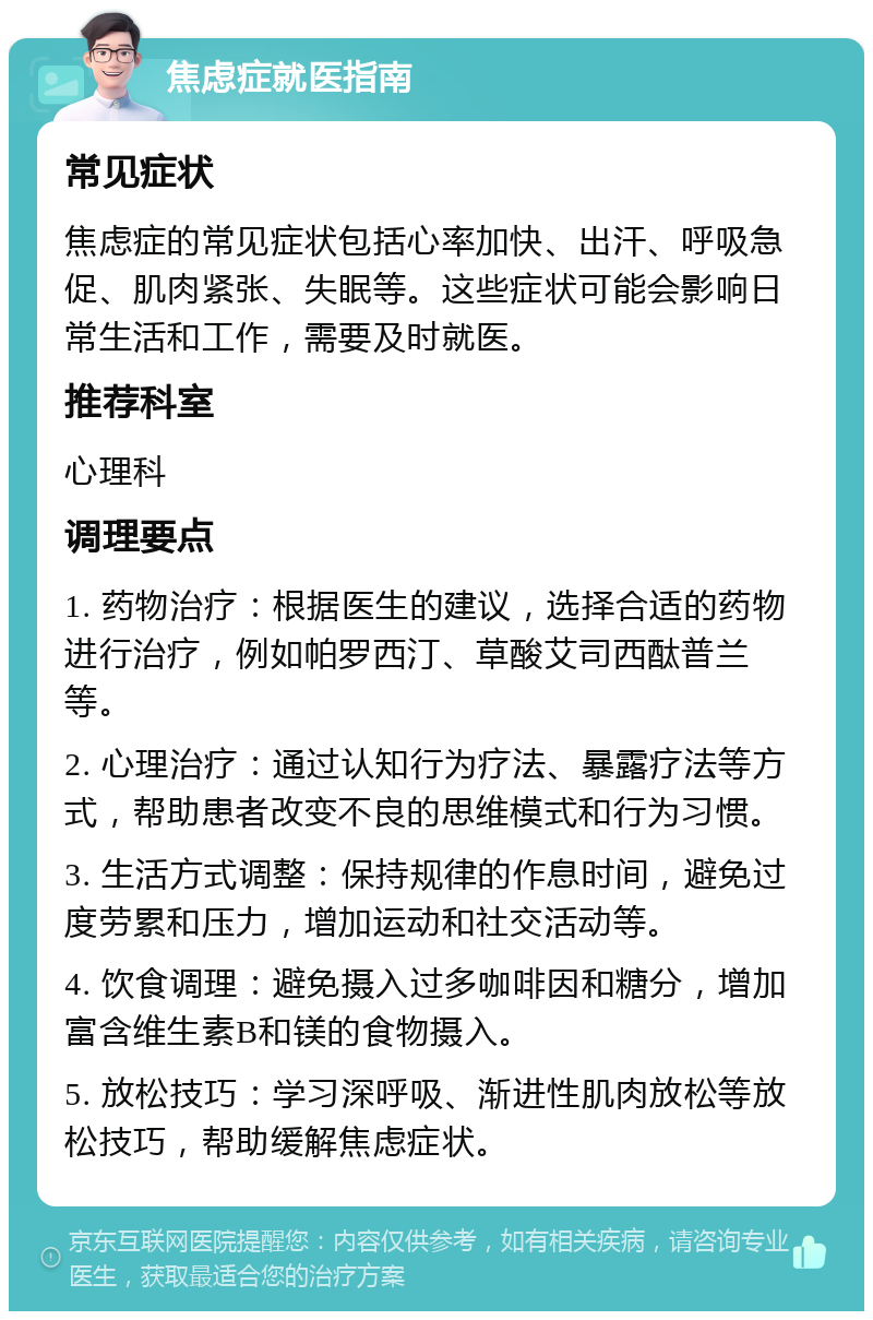 焦虑症就医指南 常见症状 焦虑症的常见症状包括心率加快、出汗、呼吸急促、肌肉紧张、失眠等。这些症状可能会影响日常生活和工作，需要及时就医。 推荐科室 心理科 调理要点 1. 药物治疗：根据医生的建议，选择合适的药物进行治疗，例如帕罗西汀、草酸艾司西酞普兰等。 2. 心理治疗：通过认知行为疗法、暴露疗法等方式，帮助患者改变不良的思维模式和行为习惯。 3. 生活方式调整：保持规律的作息时间，避免过度劳累和压力，增加运动和社交活动等。 4. 饮食调理：避免摄入过多咖啡因和糖分，增加富含维生素B和镁的食物摄入。 5. 放松技巧：学习深呼吸、渐进性肌肉放松等放松技巧，帮助缓解焦虑症状。