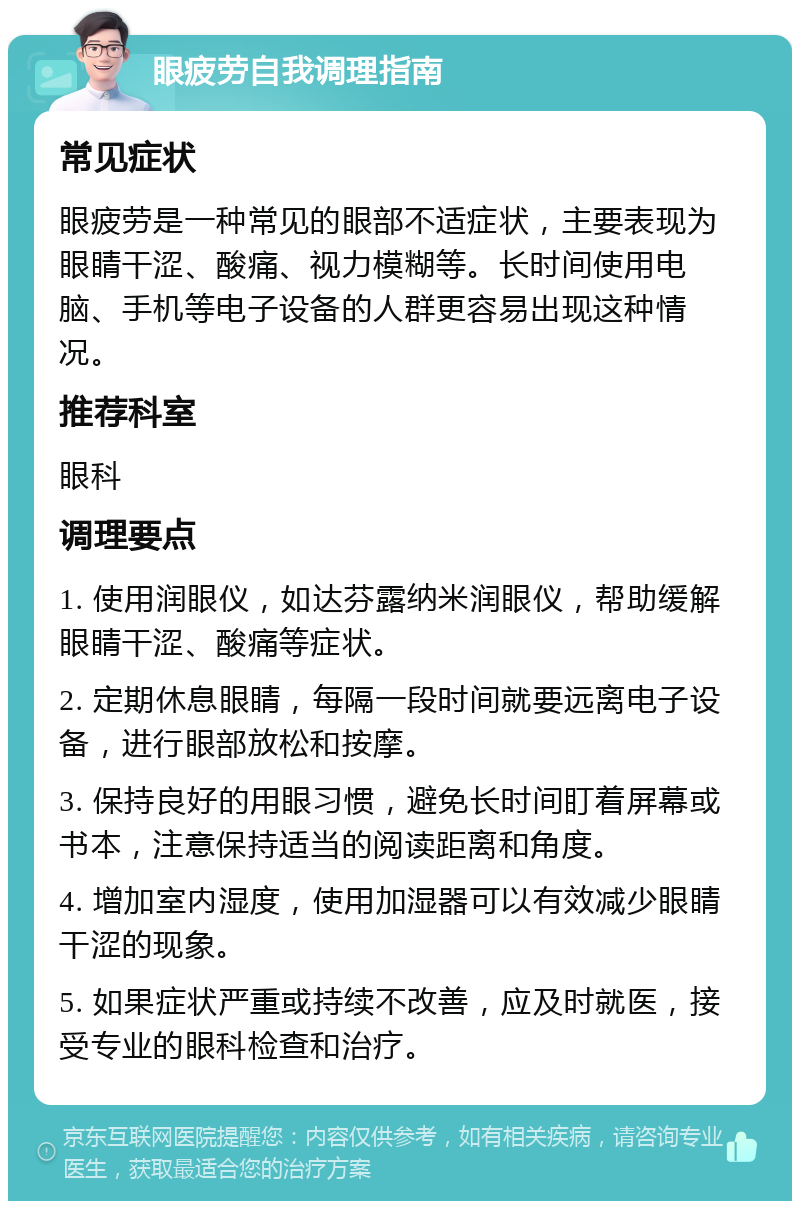 眼疲劳自我调理指南 常见症状 眼疲劳是一种常见的眼部不适症状，主要表现为眼睛干涩、酸痛、视力模糊等。长时间使用电脑、手机等电子设备的人群更容易出现这种情况。 推荐科室 眼科 调理要点 1. 使用润眼仪，如达芬露纳米润眼仪，帮助缓解眼睛干涩、酸痛等症状。 2. 定期休息眼睛，每隔一段时间就要远离电子设备，进行眼部放松和按摩。 3. 保持良好的用眼习惯，避免长时间盯着屏幕或书本，注意保持适当的阅读距离和角度。 4. 增加室内湿度，使用加湿器可以有效减少眼睛干涩的现象。 5. 如果症状严重或持续不改善，应及时就医，接受专业的眼科检查和治疗。