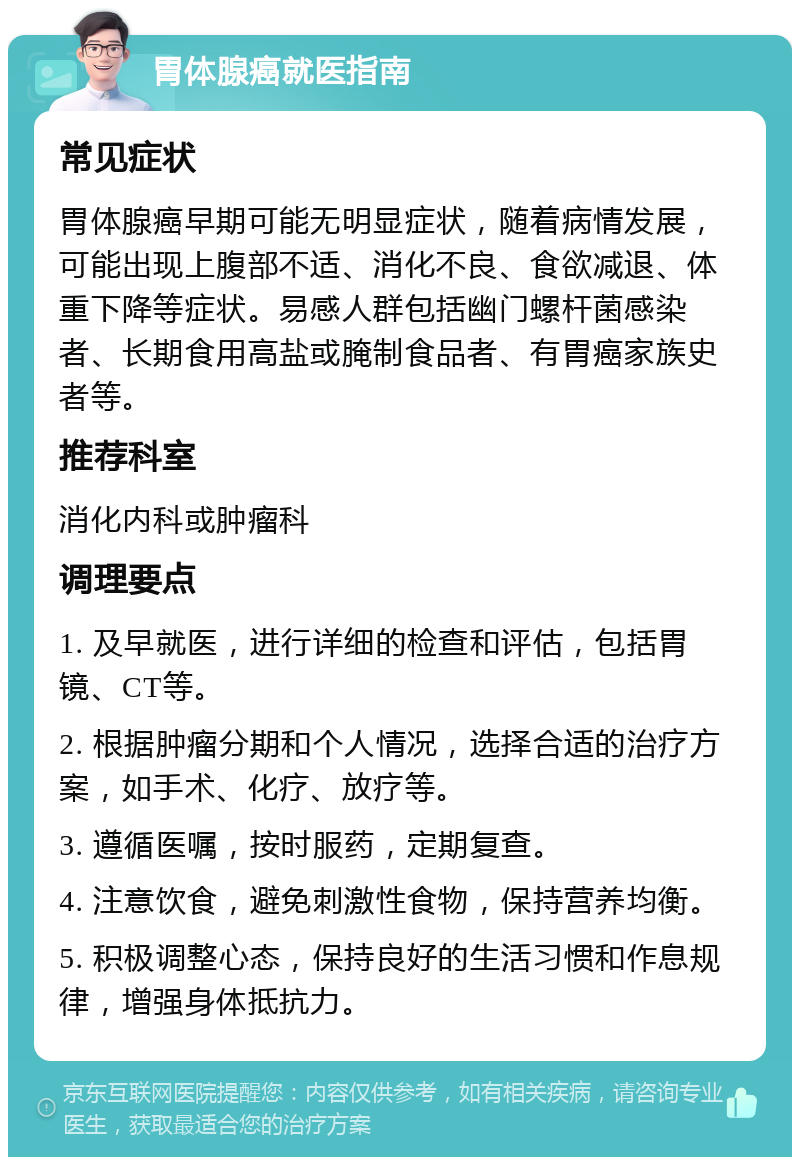 胃体腺癌就医指南 常见症状 胃体腺癌早期可能无明显症状，随着病情发展，可能出现上腹部不适、消化不良、食欲减退、体重下降等症状。易感人群包括幽门螺杆菌感染者、长期食用高盐或腌制食品者、有胃癌家族史者等。 推荐科室 消化内科或肿瘤科 调理要点 1. 及早就医，进行详细的检查和评估，包括胃镜、CT等。 2. 根据肿瘤分期和个人情况，选择合适的治疗方案，如手术、化疗、放疗等。 3. 遵循医嘱，按时服药，定期复查。 4. 注意饮食，避免刺激性食物，保持营养均衡。 5. 积极调整心态，保持良好的生活习惯和作息规律，增强身体抵抗力。