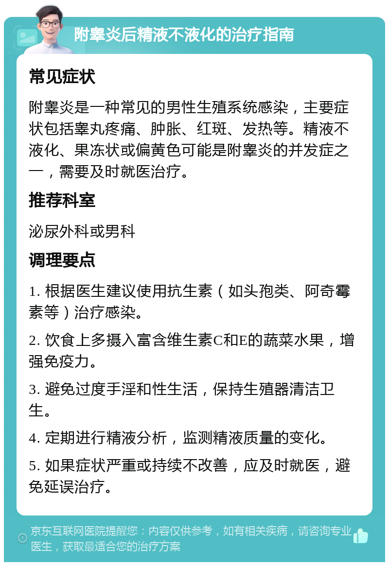 附睾炎后精液不液化的治疗指南 常见症状 附睾炎是一种常见的男性生殖系统感染，主要症状包括睾丸疼痛、肿胀、红斑、发热等。精液不液化、果冻状或偏黄色可能是附睾炎的并发症之一，需要及时就医治疗。 推荐科室 泌尿外科或男科 调理要点 1. 根据医生建议使用抗生素（如头孢类、阿奇霉素等）治疗感染。 2. 饮食上多摄入富含维生素C和E的蔬菜水果，增强免疫力。 3. 避免过度手淫和性生活，保持生殖器清洁卫生。 4. 定期进行精液分析，监测精液质量的变化。 5. 如果症状严重或持续不改善，应及时就医，避免延误治疗。