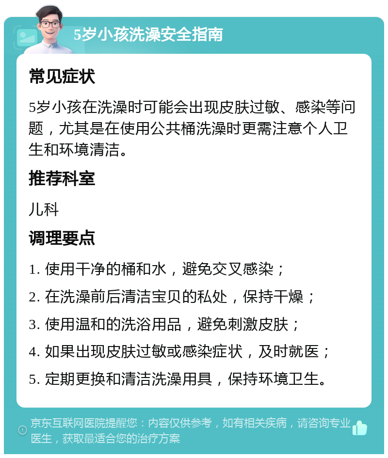 5岁小孩洗澡安全指南 常见症状 5岁小孩在洗澡时可能会出现皮肤过敏、感染等问题，尤其是在使用公共桶洗澡时更需注意个人卫生和环境清洁。 推荐科室 儿科 调理要点 1. 使用干净的桶和水，避免交叉感染； 2. 在洗澡前后清洁宝贝的私处，保持干燥； 3. 使用温和的洗浴用品，避免刺激皮肤； 4. 如果出现皮肤过敏或感染症状，及时就医； 5. 定期更换和清洁洗澡用具，保持环境卫生。