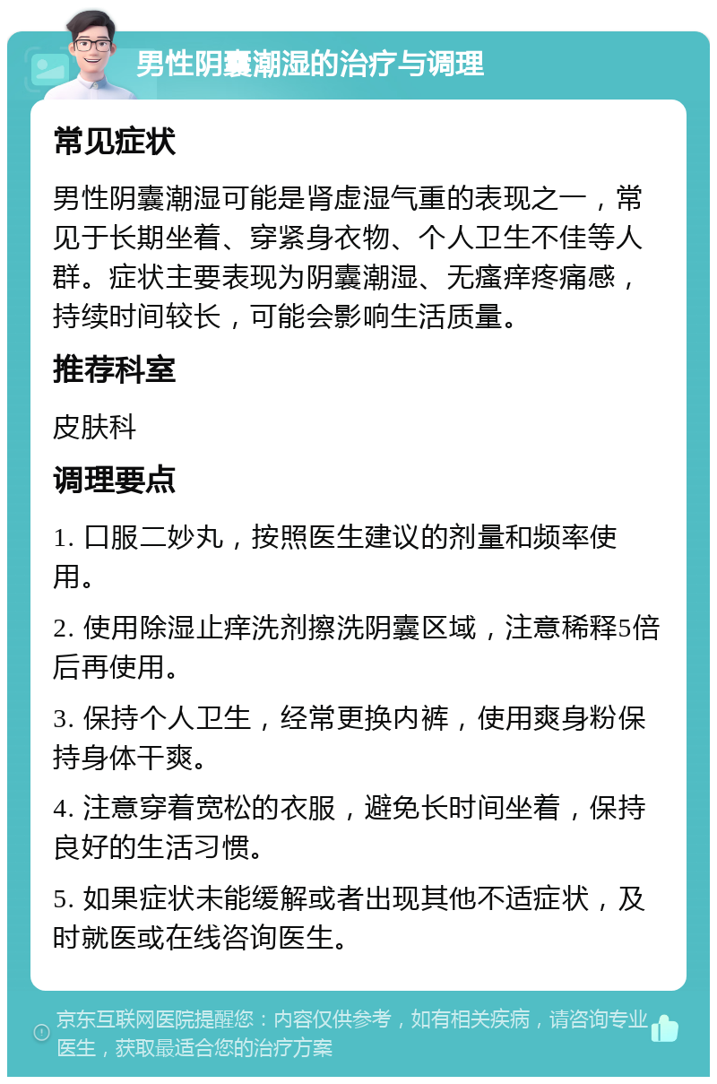 男性阴囊潮湿的治疗与调理 常见症状 男性阴囊潮湿可能是肾虚湿气重的表现之一，常见于长期坐着、穿紧身衣物、个人卫生不佳等人群。症状主要表现为阴囊潮湿、无瘙痒疼痛感，持续时间较长，可能会影响生活质量。 推荐科室 皮肤科 调理要点 1. 口服二妙丸，按照医生建议的剂量和频率使用。 2. 使用除湿止痒洗剂擦洗阴囊区域，注意稀释5倍后再使用。 3. 保持个人卫生，经常更换内裤，使用爽身粉保持身体干爽。 4. 注意穿着宽松的衣服，避免长时间坐着，保持良好的生活习惯。 5. 如果症状未能缓解或者出现其他不适症状，及时就医或在线咨询医生。