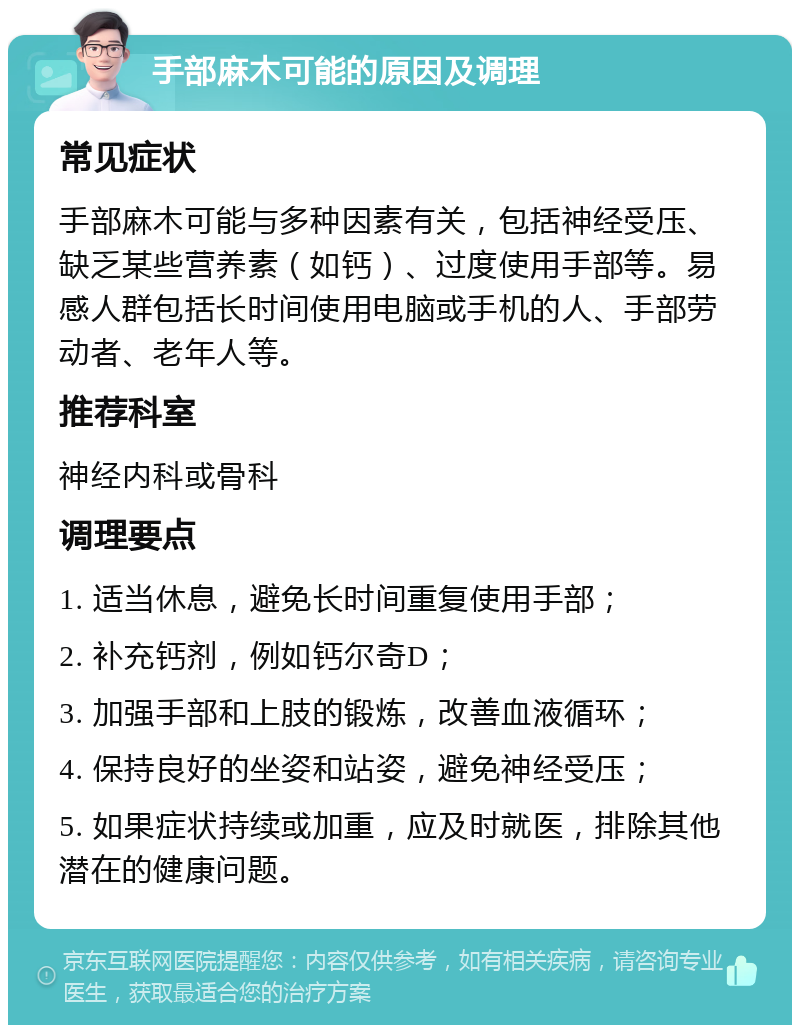 手部麻木可能的原因及调理 常见症状 手部麻木可能与多种因素有关，包括神经受压、缺乏某些营养素（如钙）、过度使用手部等。易感人群包括长时间使用电脑或手机的人、手部劳动者、老年人等。 推荐科室 神经内科或骨科 调理要点 1. 适当休息，避免长时间重复使用手部； 2. 补充钙剂，例如钙尔奇D； 3. 加强手部和上肢的锻炼，改善血液循环； 4. 保持良好的坐姿和站姿，避免神经受压； 5. 如果症状持续或加重，应及时就医，排除其他潜在的健康问题。