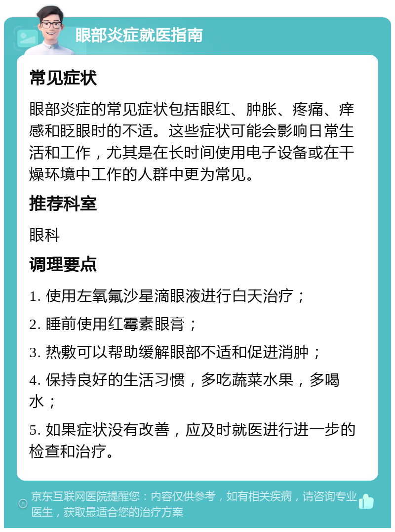 眼部炎症就医指南 常见症状 眼部炎症的常见症状包括眼红、肿胀、疼痛、痒感和眨眼时的不适。这些症状可能会影响日常生活和工作，尤其是在长时间使用电子设备或在干燥环境中工作的人群中更为常见。 推荐科室 眼科 调理要点 1. 使用左氧氟沙星滴眼液进行白天治疗； 2. 睡前使用红霉素眼膏； 3. 热敷可以帮助缓解眼部不适和促进消肿； 4. 保持良好的生活习惯，多吃蔬菜水果，多喝水； 5. 如果症状没有改善，应及时就医进行进一步的检查和治疗。